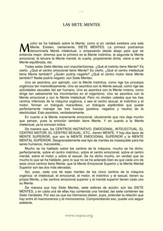 116
www.vopus.org
LAS SIETE MENTES
ucho se ha hablado sobre la Mente, como si en verdad existiera una sola
Mente. Existen, ciertamente, SIETE MENTES. La primera podríamos
denominarla Mente intelectual, o empezando desde abajo para que se
entienda mejor, diremos que la primera es la Mente instintiva, la segunda la Mente
emocional, la tercera la Mente mental, la cuarta, propiamente dicha, viene a ser la
Mente equilibrada, etc.
Todas estas Siete Mentes son importantísimas. ¿Qué el instinto tiene Mente? Es
cierto. ¿Qué el centro emocional tiene Mente? Es cierto. ¿Qué el centro intelectual
tiene Mente también? ¿Quién podría negarlo? ¿Qué el centro motor tiene Mente
también? Nadie podría negarlo; son Siete Mentes.
Uno se asombra, por ejemplo, con la Mente instintiva, como rige los procesos
orgánicos tan maravillosamente. Uno se asombra con la Mente sexual, como rige las
actividades sexuales del ser humano. Uno se asombra con la Mente motora, como
dirige tan sabiamente los movimientos en el organismo. Uno se asombra con la
Mente emocional y con la Mente intelectual. Pero no olviden ustedes que los tres
centros inferiores de la máquina orgánica, o sea el centro sexual, el instintivo y el
motor, forman un triángulo maravilloso, un triángulo espléndido que puede
perfectamente manejar las tres fuerzas (positiva, negativa y neutra) de la
electricidad. Esto asombra, verdaderamente.
En cuanto a la Mente meramente emocional, obviamente que nos deja mucho
que pensar, pues la emoción también tiene Mente. Y en cuanto a la Mente
intelectual, ya la conocen todos.
De manera que, los CENTROS INSTINTIVO, EMOCIONAL, INTELECTUAL, EL
CENTRO MOTOR, EL CENTRO SEXUAL, ETC., tienen MENTE. Y hay dos tipos de
MENTE SUPERIOR, que son la MENTE EMOCIONAL SUPERIOR y la MENTE
MENTAL SUPERIOR. Desgraciadamente ese tipo de mentes es inasequible para los
seres humanos, inaccesible...
Mucho se ha hablado sobre los centros de la máquina, mucho se ha dicho,
perfectamente, sobre el centro instintivo, sobre el centro emocional, sobre el centro
mental, sobre el motor y sobre el sexual. Se ha dicho mucho, en verdad que es
mucho lo que se ha hablado, pero lo que no se ha aclarado bien es que cada uno de
esos cinco centros tiene Mente, que la Mente Emocional Superior y la Mente Mental
Superior son las dos más elevadas.
Así, pues, cada una de esas mentes de los cinco centros de la máquina
orgánica: el intelectual, el emocional, el motor, el instintivo y el sexual, tienen su
propia Mente, y los centros emocional superior y el mental superior tienen cada uno
su Mente.
De manera que hay Siete Mentes, siete esferas de acción; son las SIETE
MENTES, y en cada una de ellas hay contenida una Verdad, las siete contienen las
Siete Verdades. Por eso es que los hermanos deben, pues, entender la relación que
hay entre el macrocosmos y el microcosmos. Comprendiendo eso, puede uno seguir
adelante.
M
 