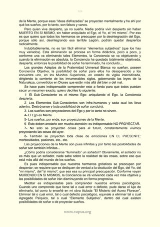 120
www.vopus.org
de la Mente, porque esas “ideas disfrazadas” se proyectan mentalmente y he ahí por
qué los sueños, por lo tanto, son falsos y vanos.
Pero quien vive despierto, ya no sueña. Nadie podría vivir despierto sin haber
MUERTO EN SI MISMO, sin haber aniquilado el Ego, el Yo, el “mi mismo”. Por eso
es que quiero que todos los hermanos se preocupen por la desintegración del Ego,
porque sólo así, desintegrando esa terrible Legión, podrán quedar despiertos
radicalmente.
Indubitablemente, no es tan fácil eliminar “elementos subjetivos” (que los hay
muy variados). Esta eliminación se procesa en forma didáctica, poco a poco, y
conforme una va eliminando tales Elementos, la Conciencia se va objetivando y
cuando la eliminación es absoluta, la Conciencia ha quedado totalmente objetivada,
despierta; entonces la posibilidad de soñar ha terminado, ha concluido...
Los grandes Adeptos de la Fraternidad Universal Blanca no sueñan, poseen
Conciencia Objetiva; la posibilidad de soñar para ellos ha desaparecido y los
encuentra uno, en los Mundos Superiores, en estado de vigilia intensificada,
dirigiendo la corriente de los innumerables siglos, gobernando las leyes de la
Naturaleza, convertidos en Dioses que están más allá del bien y del mal.
Se hace pues indispensable comprender esto a fondo para que todos puedan
sacar un resumen exacto, quiero decirles lo siguiente:
1- El Sub-Consciente es el mismo Ego; aniquilando el Ego, la Conciencia
despierta.
2- Los Elementos Sub-Conscientes son infra-humanos y cada cual los lleva
adentro. Destrúyanse y toda posibilidad de soñar concluirá.
3- Los sueños son proyecciones del Ego y por lo tanto no sirven.
4- El Ego es Mente.
5- Los sueños, por ende, son proyecciones de la Mente.
6- Esto deben anotarlo con mucha atención: es indispensable NO PROYECTAR.
7- No sólo se proyectan cosas para el futuro, constantemente vivimos
proyectando las cosas del ayer.
8- También se proyectan toda clase de emociones EN EL PRESENTE:
morbosidades, pasiones, etc., etc.
Las proyecciones de la Mente son pues infinitas y por tanto las posibilidades de
soñar son también infinitas...
¿Cómo podría considerarse “Iluminado” un soñador? Obviamente, el soñador no
es más que un soñador, nada sabe sobre la realidad de las cosas, sobre eso que
está más allá del mundo de los sueños.
Es pues indispensable que nuestros hermanos gnósticos se preocupen por
despertar; se requiere que se dediquen de verdad a la disolución del Ego, del Yo, del
“mi mismo”, del “si mismo”; que sea esa su principal preocupación. Conforme vayan
MURIENDO EN SI MISMOS, la Conciencia se irá volviendo cada vez más objetiva y
las posibilidades de soñar irán disminuyendo en forma progresiva.
Meditar es indispensable para comprender nuestros errores psicológicos.
Cuando uno comprende que tiene tal o cual error o defecto, pude darse el lujo de
eliminarlo, tal como lo enseñé en mi obra titulada “El Misterio del Aureo Florecer”.
Eliminar tal o cual error, tal o cual defecto psicológico, equivale a eliminar tal o cual
Agregado Psíquico, tal o cual “Elemento Subjetivo”, dentro del cual existen
posibilidades de soñar o de proyectar sueños.
 