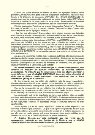 121
www.vopus.org
Cuando uno quiere eliminar un defecto, un error, un Agregado Psíquico, debe
primero COMPRENDERLO, pero no basta comprender únicamente, hay que ir más
hondo, a lo profundo: es necesario CAPTURAR EL HONDO SIGNIFICADO de
aquello que uno ha comprendido: solamente se puede lograr dicha CAPTURA a
través de la meditación de fondo, profunda, muy íntima... Aquél que ha capturado el
hondo significado de lo que ha comprendido, está en posibilidad de eliminar...
Eliminar Agregados Psíquicos es urgente (“Agregados Psíquicos” y “Defectos
Psicológicos” en el fondo son lo mismo; cualquier “Defecto Psicológico” no es más
que la expresión de un “Agregado Psíquico”).
¿Que hay que eliminarlos? Eso es claro, pero primero tenemos que haberlos
comprendido y también haber capturado su honda significación. Así es como vamos
MURIENDO de instante en instante, sólo con la MUERTE adviene lo nuevo...
Ustedes quieren estar despiertos en el ASTRAL, en el MENTAL, etc., pero no se
preocupan por MORIR y lo más grave es que confunden los sueños con las
verdaderas experiencias místicas. Una cosa son los sueños, que no son más que
simples proyecciones del Sub-Consciente, y otra cosa son las experiencias místicas,
reales. Cualquier experiencia mística auténtica, exige el ESTADO DE ALERTA y la
CONCIENCIA DESPIERTA; yo no podría concebir una experiencia mística con la
Conciencia dormida.
Así, pues, la experiencia mística, real, verdadera, auténtica, sólo adviene cuando
objetivamos la Conciencia, cuando estamos despiertos... Reflexionen los hermanos
gnósticos profundamente en todo esto; estudien nuestra obra “El Misterio del Aureo
Florecer”, preocúpense por MORIR de momento en momento; sólo así lograrán
objetivar realmente a la Conciencia. ¡Eso es todo!
P.- Venerable Maestro: hace usted hincapié no sólo en la comprensión, son
también en descubrir el HONDO SIGNIFICADO de nuestros defectos
psicológicos. Yo entiendo que la comprensión tiene por objeto identificar a
esos defectos y que el HONDO SIGNIFICADO tiene por objeto descubrir el
daño que el defecto puede causarnos, como obstáculo para la Auto-
Realización. ¿Estoy en lo correcto?
R.- La pregunta que ha salido del Auditorio vale la pena responderla...
Comprensión no es identificación; alguien podría identificar un defecto psicológico
sin haberlo comprendido. Distingamos, pues, entre comprensión e identificación.
Esto de la comprensión es muy elástico, los grados de comprensión varían;
puede que hoy comprendamos tal o cual cosa de cierto modo, de cierta manera, en
forma relativa y circunstancial, y que mañana comprendamos mejor.
La aprehensión del hondo significado de tal o cual defecto, sólo es posible
mediante todas las partes de nuestro SER INTEGRO. Si algunas partes de nuestro
Ser han capturado el hondo significado, más otras partes de nuestro mismo Ser no
lo han capturado, entonces el significado íntegro y profundo tampoco ha sido
aprehendido.
Sobre aquello que es el “hondo significado”, sobre su sabor específico, no
debemos formarnos pre-conceptos. Lo que es el significado profundo de tal o cual
error, sólo podemos vivenciarlo en un momento preciso, en el instante adecuado; es
por ello que en modo alguno podríamos formarnos ideas preconcebidas sobre
aquello que podría ser el “hondo significado de nuestros defectos”...
P.- Gracias, Maestro, por esta explicación que nos revela que la
comprensión realmente es una función de la Mente y que el HONDO
SIGNIFICADO es una función de la Conciencia. ¿Es esto correcto?
 