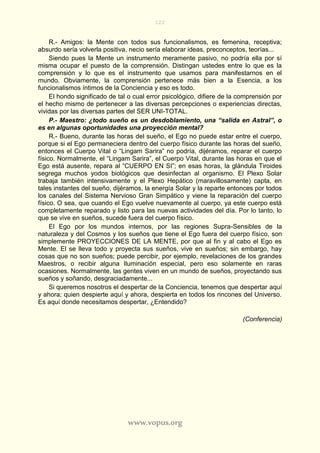 122
www.vopus.org
R.- Amigos: la Mente con todos sus funcionalismos, es femenina, receptiva;
absurdo sería volverla positiva, necio sería elaborar ideas, preconceptos, teorías...
Siendo pues la Mente un instrumento meramente pasivo, no podría ella por sí
misma ocupar el puesto de la comprensión. Distingan ustedes entre lo que es la
comprensión y lo que es el instrumento que usamos para manifestarnos en el
mundo. Obviamente, la comprensión pertenece más bien a la Esencia, a los
funcionalismos íntimos de la Conciencia y eso es todo.
El hondo significado de tal o cual error psicológico, difiere de la comprensión por
el hecho mismo de pertenecer a las diversas percepciones o experiencias directas,
vividas por las diversas partes del SER UNI-TOTAL.
P.- Maestro: ¿todo sueño es un desdoblamiento, una “salida en Astral”, o
es en algunas oportunidades una proyección mental?
R.- Bueno, durante las horas del sueño, el Ego no puede estar entre el cuerpo,
porque si el Ego permaneciera dentro del cuerpo físico durante las horas del sueño,
entonces el Cuerpo Vital o “Lingam Sarira” no podría, dijéramos, reparar el cuerpo
físico. Normalmente, el “Lingam Sarira”, el Cuerpo Vital, durante las horas en que el
Ego está ausente, repara al “CUERPO EN SI”; en esas horas, la glándula Tiroides
segrega muchos yodos biológicos que desinfectan al organismo. El Plexo Solar
trabaja también intensivamente y el Plexo Hepático (maravillosamente) capta, en
tales instantes del sueño, dijéramos, la energía Solar y la reparte entonces por todos
los canales del Sistema Nervioso Gran Simpático y viene la reparación del cuerpo
físico. O sea, que cuando el Ego vuelve nuevamente al cuerpo, ya este cuerpo está
completamente reparado y listo para las nuevas actividades del día. Por lo tanto, lo
que se vive en sueños, sucede fuera del cuerpo físico.
El Ego por los mundos internos, por las regiones Supra-Sensibles de la
naturaleza y del Cosmos y los sueños que tiene el Ego fuera del cuerpo físico, son
simplemente PROYECCIONES DE LA MENTE, por que al fin y al cabo el Ego es
Mente. El se lleva todo y proyecta sus sueños, vive en sueños; sin embargo, hay
cosas que no son sueños; puede percibir, por ejemplo, revelaciones de los grandes
Maestros, o recibir alguna Iluminación especial, pero eso solamente en raras
ocasiones. Normalmente, las gentes viven en un mundo de sueños, proyectando sus
sueños y soñando, desgraciadamente...
Si queremos nosotros el despertar de la Conciencia, tenemos que despertar aquí
y ahora; quien despierte aquí y ahora, despierta en todos los rincones del Universo.
Es aquí donde necesitamos despertar, ¿Entendido?
(Conferencia)
 