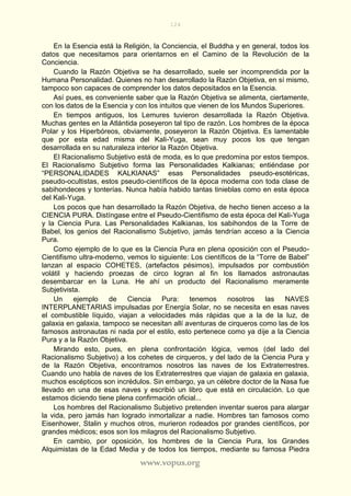 124
www.vopus.org
En la Esencia está la Religión, la Conciencia, el Buddha y en general, todos los
datos que necesitamos para orientarnos en el Camino de la Revolución de la
Conciencia.
Cuando la Razón Objetiva se ha desarrollado, suele ser incomprendida por la
Humana Personalidad. Quienes no han desarrollado la Razón Objetiva, en sí mismo,
tampoco son capaces de comprender los datos depositados en la Esencia.
Así pues, es conveniente saber que la Razón Objetiva se alimenta, ciertamente,
con los datos de la Esencia y con los intuitos que vienen de los Mundos Superiores.
En tiempos antiguos, los Lemures tuvieron desarrollada la Razón Objetiva.
Muchas gentes en la Atlántida poseyeron tal tipo de razón. Los hombres de la época
Polar y los Hiperbóreos, obviamente, poseyeron la Razón Objetiva. Es lamentable
que por esta edad misma del Kali-Yuga, sean muy pocos los que tengan
desarrollada en su naturaleza interior la Razón Objetiva.
El Racionalismo Subjetivo está de moda, es lo que predomina por estos tiempos.
El Racionalismo Subjetivo forma las Personalidades Kalkianas; entiéndase por
“PERSONALIDADES KALKIANAS” esas Personalidades pseudo-esotéricas,
pseudo-ocultistas, estos pseudo-científicos de la época moderna con toda clase de
sabihondeces y tonterías. Nunca había habido tantas tinieblas como en esta época
del Kali-Yuga.
Los pocos que han desarrollado la Razón Objetiva, de hecho tienen acceso a la
CIENCIA PURA. Distíngase entre el Pseudo-Cientifismo de esta época del Kali-Yuga
y la Ciencia Pura. Las Personalidades Kalkianas, los sabihondos de la Torre de
Babel, los genios del Racionalismo Subjetivo, jamás tendrían acceso a la Ciencia
Pura.
Como ejemplo de lo que es la Ciencia Pura en plena oposición con el Pseudo-
Cientifismo ultra-moderno, vemos lo siguiente: Los científicos de la “Torre de Babel”
lanzan al espacio COHETES, (artefactos pésimos), impulsados por combustión
volátil y haciendo proezas de circo logran al fin los llamados astronautas
desembarcar en la Luna. He ahí un producto del Racionalismo meramente
Subjetivista.
Un ejemplo de Ciencia Pura: tenemos nosotros las NAVES
INTERPLANETARIAS impulsadas por Energía Solar, no se necesita en esas naves
el combustible líquido, viajan a velocidades más rápidas que a la de la luz, de
galaxia en galaxia, tampoco se necesitan allí aventuras de cirqueros como las de los
famosos astronautas ni nada por el estilo, esto pertenece como ya dije a la Ciencia
Pura y a la Razón Objetiva.
Mirando esto, pues, en plena confrontación lógica, vemos (del lado del
Racionalismo Subjetivo) a los cohetes de cirqueros, y del lado de la Ciencia Pura y
de la Razón Objetiva, encontramos nosotros las naves de los Extraterrestres.
Cuando uno habla de naves de los Extraterrestres que viajan de galaxia en galaxia,
muchos escépticos son incrédulos. Sin embargo, ya un célebre doctor de la Nasa fue
llevado en una de esas naves y escribió un libro que está en circulación. Lo que
estamos diciendo tiene plena confirmación oficial...
Los hombres del Racionalismo Subjetivo pretenden inventar sueros para alargar
la vida, pero jamás han logrado inmortalizar a nadie. Hombres tan famosos como
Eisenhower, Stalin y muchos otros, murieron rodeados por grandes científicos, por
grandes médicos; esos son los milagros del Racionalismo Subjetivo.
En cambio, por oposición, los hombres de la Ciencia Pura, los Grandes
Alquimistas de la Edad Media y de todos los tiempos, mediante su famosa Piedra
 