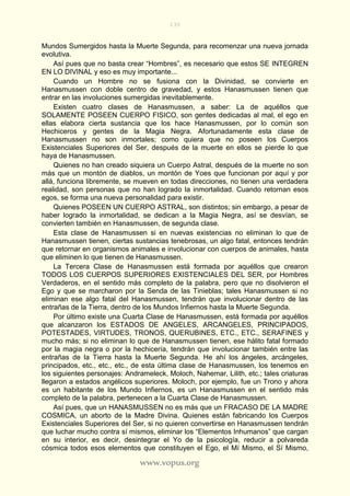 130
www.vopus.org
Mundos Sumergidos hasta la Muerte Segunda, para recomenzar una nueva jornada
evolutiva.
Así pues que no basta crear “Hombres”, es necesario que estos SE INTEGREN
EN LO DIVINAL y eso es muy importante...
Cuando un Hombre no se fusiona con la Divinidad, se convierte en
Hanasmussen con doble centro de gravedad, y estos Hanasmussen tienen que
entrar en las involuciones sumergidas inevitablemente.
Existen cuatro clases de Hanasmussen, a saber: La de aquéllos que
SOLAMENTE POSEEN CUERPO FISICO, son gentes dedicadas al mal, el ego en
ellas elabora cierta sustancia que los hace Hanasmussen, por lo común son
Hechiceros y gentes de la Magia Negra. Afortunadamente esta clase de
Hanasmussen no son inmortales; como quiera que no poseen los Cuerpos
Existenciales Superiores del Ser, después de la muerte en ellos se pierde lo que
haya de Hanasmussen.
Quienes no han creado siquiera un Cuerpo Astral, después de la muerte no son
más que un montón de diablos, un montón de Yoes que funcionan por aquí y por
allá, funciona libremente, se mueven en todas direcciones, no tienen una verdadera
realidad, son personas que no han logrado la inmortalidad. Cuando retornan esos
egos, se forma una nueva personalidad para existir.
Quienes POSEEN UN CUERPO ASTRAL, son distintos; sin embargo, a pesar de
haber logrado la inmortalidad, se dedican a la Magia Negra, así se desvían, se
convierten también en Hanasmussen, de segunda clase.
Esta clase de Hanasmussen si en nuevas existencias no eliminan lo que de
Hanasmussen tienen, ciertas sustancias tenebrosas, un algo fatal, entonces tendrán
que retornar en organismos animales e involucionar con cuerpos de animales, hasta
que eliminen lo que tienen de Hanasmussen.
La Tercera Clase de Hanasmussen está formada por aquéllos que crearon
TODOS LOS CUERPOS SUPERIORES EXISTENCIALES DEL SER, por Hombres
Verdaderos, en el sentido más completo de la palabra, pero que no disolvieron el
Ego y que se marcharon por la Senda de las Tinieblas; tales Hanasmussen si no
eliminan ese algo fatal del Hanasmussen, tendrán que involucionar dentro de las
entrañas de la Tierra, dentro de los Mundos Infiernos hasta la Muerte Segunda.
Por último existe una Cuarta Clase de Hanasmussen, está formada por aquéllos
que alcanzaron los ESTADOS DE ANGELES, ARCANGELES, PRINCIPADOS,
POTESTADES, VIRTUDES, TRONOS, QUERUBINES, ETC., ETC., SERAFINES y
mucho más; si no eliminan lo que de Hanasmussen tienen, ese hálito fatal formado
por la magia negra o por la hechicería, tendrán que involucionar también entre las
entrañas de la Tierra hasta la Muerte Segunda. He ahí los ángeles, arcángeles,
principados, etc., etc., etc., de esta última clase de Hanasmussen, los tenemos en
los siguientes personajes: Andrameleck, Moloch, Nahemar, Lilith, etc.; tales criaturas
llegaron a estados angélicos superiores. Moloch, por ejemplo, fue un Trono y ahora
es un habitante de los Mundo Infiernos, es un Hanasmussen en el sentido más
completo de la palabra, pertenecen a la Cuarta Clase de Hanasmussen.
Así pues, que un HANASMUSSEN no es más que un FRACASO DE LA MADRE
COSMICA, un aborto de la Madre Divina. Quienes están fabricando los Cuerpos
Existenciales Superiores del Ser, si no quieren convertirse en Hanasmussen tendrán
que luchar mucho contra sí mismos, eliminar los “Elementos Inhumanos” que cargan
en su interior, es decir, desintegrar el Yo de la psicología, reducir a polvareda
cósmica todos esos elementos que constituyen el Ego, el Mí Mismo, el Sí Mismo,
 