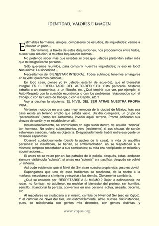 132
www.vopus.org
IDENTIDAD, VALORES E IMAGEN
stimables hermanos, amigos, compañeros de estudios, de inquietudes: vamos a
platicar un poco...
Ciertamente, a través de estas disquisiciones, nos proponemos entre todos,
buscar una solución, a muchas Inquietudes Intimas...
No pretendo saber más que ustedes, ni creo que ustedes pretendan saber más
que mi insignificante persona...
Sólo queremos reunirlos, para compartir nuestras inquietudes; ¡y eso es todo!
Nos anima: La sinceridad...
Necesitamos del BIENESTAR INTEGRAL. Todos sufrimos; tenemos amarguras
en la vida; queremos cambiar...
En todo caso, pienso yo (y ustedes estarán de acuerdo), que el Bienestar
Integral ES EL RESULTADO DEL AUTO-RESPETO. Esto parecería bastante
extraño a un economista, a un filósofo, etc. ¿Qué tendría que ver, por ejemplo, el
Auto-Respeto con la cuestión económica, o con los problemas relacionados con el
trabajo, o con la fuerza de trabajo, o con el Capital, etc.?
Voy a decirles lo siguiente: EL NIVEL DEL SER ATRAE NUESTRA PROPIA
VIDA..
Vivíamos nosotros en una casa muy hermosa de la ciudad de México; tras esa
casa existe un terreno amplio que estaba vacío. Un día cualquiera, un grupo de
“paracaidistas” (como les llamamos), invadió aquél terreno. Pronto edificaron sus
chozas de cartón y se establecieron allí.
Incuestionablemente, se convirtieron en algo sucio dentro de aquélla “colonia”
tan hermosa. No quiero subestimarlos, pero (realmente) si sus chozas de cartón
estuvieran aseadas, nada les objetaría. Desgraciadamente, había entre esa gente un
desaseo espantoso.
Observé cuidadosamente (desde la azotea de la casa), la vida de aquéllas
personas: se insultaban, se herían, se emborrachaban, no se respetaban a sí
mismos; tampoco respetaban a sus semejantes; su vida era horripilante en miseria y
abominaciones...
Si antes no se veían por ahí las patrullas de la policía, después, éstas, andaban
siempre visitándola “colonia”; si antes esa “colonia” era pacífica, después se volvió
un infierno...
Así pude evidenciar que el Nivel del Ser atrae nuestra propia vida; ¡eso es obvio!
Supongamos que uno de esos habitantes se resolviera, de la noche a la
mañana, respetarse a sí mismo y respetar a los demás. Obviamente cambiaría.
¿Qué se entiende por “RESPETARSE A SI MISMO”? Dejar la delincuencia, no
robar, no fornicar, no adulterar, no envidiar el bienestar del prójimo; ser humilde,
sencillo; abandonar la pereza, convertirse en una persona activa, aseada, decente,
etc.
Al respetarse un ciudadano a sí mismo, cambia de Nivel del Ser (eso es lógico).
Y al cambiar de Nivel del Ser, incuestionablemente, atrae nuevas circunstancias,
pues, se relacionaría con gentes más decentes, con gentes distintas, y
E
 