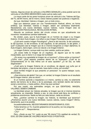 134
www.vopus.org
Valores. Algunos sirven de vehículo a VALORES GENIALES y otros podrán servir de
vehículos a VALORES MEDIOCRES (cada cual es cada cual).
La mayor parte de los seres humanos sirven de vehículo a los “Valores del Ego,
del Yo, del Mí mismo, del Sí mismo. Estos Valores pueden ser positivos o negativos.
Así que, Identidad, Valores e Imagen, son un todo único...
Digo que debemos pasar por una Transformación Radical; afirmo, en forma
enfática, que Identidad, Valores e Imagen, deben ser cambiados totalmente.
Necesitamos una nueva Identidad, nuevos Valores, nueva Imagen (eso es
REVOLUCION PSICOLOGICA, REVOLUCION INTIMA).
Absurdo es continuar dentro del círculo vicioso en que actualmente nos
movemos: necesitamos cambiar totalmente.
No olviden, pues, que la Auto-Imagen de un hombre da origen a su Imagen
Exterior. Al decir Auto-Imagen, me refiero a esa Imagen Psicológica que tenemos.
¿Cuál será nuestra Imagen Psicológica? ¿Será la del iracundo, la del codicioso,
la del lujurioso, la del envidioso, la del orgulloso, la del perezoso, la del glotón, o
qué? Cualquiera sea la Imagen que de sí mismos tengamos (o mejor dijéramos, la
Auto-Imagen), dará origen, como es natural, a la Imagen Exterior.
La Imagen Exterior, aunque esté muy bien vestida, podría ser pobre.
¿Es acaso bella la Imagen de un orgulloso, de alguien que se ha vuelto
insoportable, que no tiene ni un rasgo de humildad?
¿Es acaso muy agradable la Imagen de un lujurioso? ¿Cómo actúa un lujurioso?
¿Cómo vive? ¿Qué aspecto presenta dentro de su recámara? ¿Cuál es su
comportamiento en la vida íntima con el sexo opuesto? ¿O tal vez, se halla
degenerado?
¿Cuál sería la Imagen Externa de un envidioso, de alguien que sufre por el
bienestar del prójimo, y que en secreto, hace daño a otros, por envidia?
¡Qué horrible Imagen la que presenta un perezoso!: no quiere trabajar; sucio,
abominable...
¿Qué diríamos del glotón? Así que, en verdad, la Imagen Exterior es el resultado
de la Imagen Interior; ¡eso es obvio!...
Si un hombre aprende a respetarse a sí mismo, cambia su vida, no solamente
dentro del terreno de la ética o de la psicología, sino también dentro del terreno
social y económico, y hasta político. ¡Pero hay que cambiar!
Por eso insisto, mis estimables amigos, en que IDENTIDAD, IMAGEN,
VALORES, DEBEN CAMBIAR.
La Identidad actual, los Valores actuales, la Imagen que de sí mismos tenemos
actualmente, es miserable. Debido a eso, la vida social está llena de conflictos y
problemas económicos. Nadie es feliz por este tiempo, nadie es dichoso.
Pero, ¿podrían cambiar la Imagen, los Valores, la Identidad que tenemos?
¿Podríamos asumir una nueva Identidad, nuevos valores, nueva Imagen? Afirmo,
claramente, que sí es posible.
Incuestionablemente, NECESITARIAMOS DESINTEGRAR EL EGO.
Todos tenemos un Yo. Cuando golpeamos en la puerta y se nos pregunta:
-“¿Quién es?”... Respondemos:
-“¡Yo!”
Pero, ¿Quién es ese “Yo”, quién es ese “Mi mismo”? En realidad de verdad, EL
EGO, ES UNA SUMA DE VALORES NEGATIVOS O POSITIVOS.
 