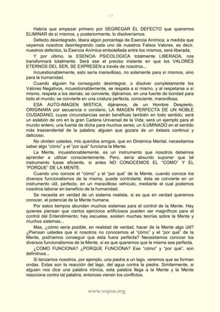 136
www.vopus.org
Habría que empezar primero por SEGREGAR EL DEFECTO que queremos
ELIMINAR de sí mismos, y posteriormente, lo disolveríamos.
Defecto desintegrado, libera algún porcentaje de Esencia Anímica; a medida que
vayamos nosotros desintegrando cada uno de nuestros Falsos Valores, es decir,
nuestros defectos, la Esencia Anímica embotellada entre los mismos, será liberada.
Y por último, la ESENCIA PSICOLOGICA totalmente LIBERADA, nos
transformará totalmente. Será ese el preciso instante en que los VALORES
ETERNOS DEL SER, SE EXPRESEN a través de nosotros...
Incuestionablemente, esto sería maravilloso, no solamente para sí mismos, sino
para la humanidad.
Cuando alguien ha conseguido desintegrar, o disolver completamente los
Valores Negativos, incuestionablemente, se respeta a sí mismo, y al respetarse a sí
mismo, respeta a los demás; se convierte, dijéramos, en una fuente de bondad para
todo el mundo; se convierte en una criatura perfecta, consciente, maravillosa.
ESA AUTO-IMAGEN MISTICA, dijéramos, de un Hombre Despierto,
ORIGINARA por secuencia o corolario, LA IMAGEN PERFECTA DE UN NOBLE
CIUDADANO, cuyas circunstancias serán benéficas también en todo sentido; será
un eslabón de oro en la gran Cadena Universal de la Vida; será un ejemplo para el
mundo entero, una fuente de dicha para muchos seres; un ILUMINADO en el sentido
más trascendental de la palabra; alguien que gozara de un éxtasis continuo y
delicioso.
No olviden ustedes, mis queridos amigos, que en Dinámica Mental, necesitamos
saber algo “cómo” y el “por qué” funciona la Mente.
La Mente, incuestionablemente, es un instrumento que nosotros debemos
aprender a utilizar conscientemente. Pero, sería absurdo suponer que tal
instrumento fuese eficiente, si antes NO CONOCEMOS EL “COMO” Y EL
“PORQUE” DE LA MENTE.
Cuando uno conoce el “cómo” y el “por qué” de la Mente, cuando conoce los
diversos funcionalismos de la misma, puede controlarla; ésta se convierte en un
instrumento útil, perfecto, en un maravilloso vehículo, mediante el cual podemos
nosotros laborar en beneficio de la humanidad.
Se necesita en verdad de un sistema realista, si es que en verdad queremos
conocer, el potencial de la Mente humana.
Por estos tiempos abundan muchos sistemas para el control de la Mente. Hay
quienes piensan que ciertos ejercicios artificiosos pueden ser magníficos para el
control del Entendimiento; hay escuelas, existen muchas teorías sobre la Mente y
muchos sistemas...
Mas, ¿cómo sería posible, en realidad de verdad, hacer de la Mente algo útil?
¿Piensan ustedes que si nosotros no conocemos el “cómo” y el “por qué” de la
Mente, podríamos conseguir que ésta fuera perfecta? Necesitamos conocer los
diversos funcionalismos de la Mente, si es que queremos que la misma sea perfecta.
¿COMO FUNCIONA? ¿PORQUE FUNCIONA? Ese “cómo” y “por qué”, son
definitivos...
Si lanzamos nosotros, por ejemplo, una piedra a un lago, veremos que se forman
ondas. Estas son la reacción del lago, del agua contra la piedra. Similarmente, si
alguien nos dice una palabra irónica, esta palabra llega a la Mente y la Mente
reacciona contra tal palabra; entonces vienen los conflictos.
 