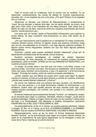 137
www.vopus.org
Todo el mundo está en problemas, todo el mundo vive en conflicto. Yo he
observado, cuidadosamente, las mesas de debate en muchas organizaciones,
escuelas, etc.: no se respetan los uno a los otros. ¿Por qué? Porque no se respetan
los a sí mismos.
Obsérvese un Senado, una Cámara de Representantes, o simplemente la
“mesa” de una escuela: si alguien dice algo, otro se siente aludido, se enoja y dice
algo peor; riñen entre sí los miembros de una Mesa Directiva. Esto indica que la
Mente de cada uno de ellos, reacciona contra los impactos provenientes del mundo
exterior, resulta gravísimo eso...
Uno tiene que, en verdad, apelar al Psicoanálisis Introspectivo para explorar su
propia Mente; se hace necesario Auto-Conocernos un poco más dentro de lo
intelectual.
¿Por qué reaccionamos ante la palabra de un semejante? En estas condiciones,
nosotros siempre somos víctimas: Si alguien quiere que estemos contentos, basta
que nos de una palmaditas en el hombro y nos diga algunas palabras amables; Si
alguien quiere vernos disgustados, bastaría con que nos dijera algunas palabras
desagradables.
Entonces, ¿dónde está nuestra verdadera libertad intelectual? ¿Cuál es? Si
dependemos completamente de los demás, somos esclavos.
Nuestros procesos psicológicos, en realidad de verdad, dependen
exclusivamente, de otras personas; no mandamos en nuestros propios procesos
psicológicos. ¡Esto es terrible: OTROS son los que MANDAN EN NOSOTROS, y en
nuestros procesos íntimos!
Un amigo, de pronto viene y nos dice que nos invita a una fiesta. Vamos a la
casa del amigo, nos brinda una copa, nos da pena no aceptársela, nos la tomamos.
Viene otra copa y también nos la tomamos, y otra y “le seguimos” y al fin terminamos
“briagos”. El amigo fue dueño y señor de nuestros procesos psicológicos.
¿Creen ustedes que una Mente así puede servir acaso para algo? Si alguien
manda en nosotros, si todo el mundo tiene derecho a mandar en nosotros, entonces,
¿dónde esta nuestra libertad intelectual? ¿Cuál es?
De pronto nos hallamos ante una persona del sexo opuesto, nos identificamos
mucho con esa persona y a la larga terminamos metidos en fornicaciones o en
adulterios. Quiere decir que aquélla persona del sexo opuesto pudo más: inició
nuestro proceso psicológico, nos controló, nos sometió a su voluntad. ¿ES ESTO
LIBERTAD?
El Animal Intelectual equivocadamente llamado “hombre”, en realidad de verdad,
se ha educado para negar su auténtica, Identidad, Valores e Imagen. ¿Cuál será la
auténtica Identidad, Valores e Imagen Intima de cada uno de nosotros? ¿Será acaso
del Ego, o la Personalidad? ¡No! Mediante el Análisis Introspectivo, podríamos
PASAR MAS ALLA DEL EGO Y DESCUBRIR AL SER.
Incuestionablemente, el Ser en sí mismo, es nuestra auténtica Identidad, Valores
e Imagen. El Ser, en sí mismo, es el K-H, el KOSMOS-HOMBRE o el HOMBRE-
KOSMOS. Esa es nuestra AUTENTICA IDENTIDAD, VALORES E IMAGEN
Desgraciadamente, como ya les he dicho, el Animal Intelectual falsamente
llamado “hombre”, se ha auto-educado para negar sus propios Valores Intimos; ha
caído en el materialismo de esta época degenerada; se ha entregado a todos los
vicios de la Tierra; marcha por el camino del error.
 