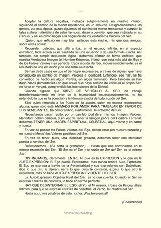 138
www.vopus.org
Aceptar la cultura negativa, instilada subjetivamente en nuestro interior,
siguiendo el camino de la menor resistencia, es un absurdo. Desgraciadamente las
gentes, por esta época, gozan siguiendo el camino de menor resistencia y aceptan la
falsa cultura materialista de estos tiempos, dejan o permiten que sea instalada en su
Psiquis, y así es como llegan a la negación de los verdaderos Valores del Ser.
¡Quiero que reflexionen muy bien ustedes esta noche, mis queridos amigos,
sobre estas cosas!
Recuerden ustedes, que allá arriba, en el espacio infinito, en el espacio
estrellado, toda acción es el resultado de una ecuación y de una fórmula exacta. Así
también, por simple deducción lógica, debemos afirmar en forma enfática, que
nuestra Verdadera Imagen (el Hombre-Kósmico, Intimo, que está más allá del Ego y
de los Falsos Valores), es perfecta. Cada acción del Ser, incuestionablemente, es el
resultado de una ecuación y de una fórmula exacta.
Se han dado casos en que el Ser logre expresarse, a través de alguien que haya
conseguido un cambio de Imagen, Valores e Identidad. Entonces, ese “tal”, se ha
convertido de hecho en algún Profeta, en algún Iluminado. Pero también se han
dado casos (lamentables) en que aquél que haya servido de vehículo al propio Ser,
no haya en verdad, comprendido las intenciones de lo Divinal.
Cuando alguien que SIRVE DE VEHICULO AL SER, no trabaja
desinteresadamente en favor de la humanidad incuestionablemente, no ha
entendido lo que es la ecuación y la fórmula exacta de toda acción del Ser.
Sólo quien renuncia a los frutos de la acción, quien no espera recompensa
alguna, quien sólo está ANIMADO POR AMOR PARA TRABAJAR EN FAVOR DE
SUS SEMEJANTES, ha comprendido, ciertamente, la actividad del Ser.
Necesitamos pasar, repito, por un cambio total de sí mismos. Imagen, Valores,
Identidad, deben cambiar, y en vez de tener la Imagen pobre del Hombre Terrenal,
debemos TENER UNA IMAGEN ESPIRITUAL, CELESTIAL, aquí mismo y en carne
y hueso.
En vez de poseer los Falsos Valores del Ego, deben estar (en nuestro corazón y
en nuestra Mente) los Valores positivos del Ser.
En vez de tener, pues, una Identidad grosera, debemos tener una Identidad
puesta al servicio del Ser.
Reflexionemos... (Se corta la grabación) ... Hasta que nos convirtamos en la
misma expresión del Ser. “El Ser es el Ser y la razón de Ser del Ser, es el mismo
Ser”.
DISTINGAMOS, claramente, ENTRE lo que es la EXPRESION y lo que es la
AUTO-EXPRESION: El Ego puede Expresarse, mas nunca tendrá Auto-Expresión.
El Ego se expresa a través de la Personalidad y sus expresiones son Subjetivas:
dice lo que otro le dijeron, narra lo que otros le contaron, explica lo que otro le
explicaron, más no tiene AUTO-EXPRESION EVIDENTE DEL SER.
La Auto-Expresión Objetiva Real del Ser, es lo que cuenta. Cuando el Ser se
expresa a través de nosotros, lo hace en forma perfecta.
HAY QUE DESINTEGRAR EL EGO, el Yo, el Mi mismo, a base de Psicoanálisis
Intimos, para que se exprese a través de nosotros, el Verbo, la Palabra del Ser.
Hasta aquí, mis palabras de esta noche. ¡Paz Inverencial!
(Conferencia)
 