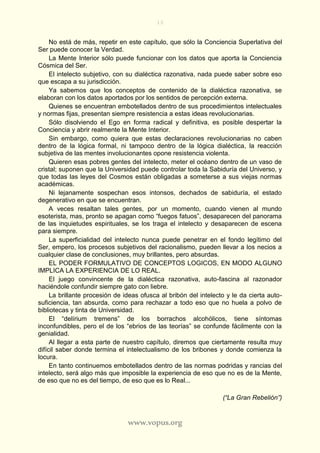 13
www.vopus.org
No está de más, repetir en este capítulo, que sólo la Conciencia Superlativa del
Ser puede conocer la Verdad.
La Mente Interior sólo puede funcionar con los datos que aporta la Conciencia
Cósmica del Ser.
El intelecto subjetivo, con su dialéctica razonativa, nada puede saber sobre eso
que escapa a su jurisdicción.
Ya sabemos que los conceptos de contenido de la dialéctica razonativa, se
elaboran con los datos aportados por los sentidos de percepción externa.
Quienes se encuentran embotellados dentro de sus procedimientos intelectuales
y normas fijas, presentan siempre resistencia a estas ideas revolucionarias.
Sólo disolviendo el Ego en forma radical y definitiva, es posible despertar la
Conciencia y abrir realmente la Mente Interior.
Sin embargo, como quiera que estas declaraciones revolucionarias no caben
dentro de la lógica formal, ni tampoco dentro de la lógica dialéctica, la reacción
subjetiva de las mentes involucionantes opone resistencia violenta.
Quieren esas pobres gentes del intelecto, meter el océano dentro de un vaso de
cristal; suponen que la Universidad puede controlar toda la Sabiduría del Universo, y
que todas las leyes del Cosmos están obligadas a someterse a sus viejas normas
académicas.
Ni lejanamente sospechan esos intonsos, dechados de sabiduría, el estado
degenerativo en que se encuentran.
A veces resaltan tales gentes, por un momento, cuando vienen al mundo
esoterista, mas, pronto se apagan como “fuegos fatuos”, desaparecen del panorama
de las inquietudes espirituales, se los traga el intelecto y desaparecen de escena
para siempre.
La superficialidad del intelecto nunca puede penetrar en el fondo legítimo del
Ser, empero, los procesos subjetivos del racionalismo, pueden llevar a los necios a
cualquier clase de conclusiones, muy brillantes, pero absurdas.
EL PODER FORMULATIVO DE CONCEPTOS LOGICOS, EN MODO ALGUNO
IMPLICA LA EXPERIENCIA DE LO REAL.
El juego convincente de la dialéctica razonativa, auto-fascina al razonador
haciéndole confundir siempre gato con liebre.
La brillante procesión de ideas ofusca al bribón del intelecto y le da cierta auto-
suficiencia, tan absurda, como para rechazar a todo eso que no huela a polvo de
bibliotecas y tinta de Universidad.
El “delírium tremens” de los borrachos alcohólicos, tiene síntomas
inconfundibles, pero el de los “ebrios de las teorías” se confunde fácilmente con la
genialidad.
Al llegar a esta parte de nuestro capítulo, diremos que ciertamente resulta muy
difícil saber donde termina el intelectualismo de los bribones y donde comienza la
locura.
En tanto continuemos embotellados dentro de las normas podridas y rancias del
intelecto, será algo más que imposible la experiencia de eso que no es de la Mente,
de eso que no es del tiempo, de eso que es lo Real...
(“La Gran Rebelión”)
 