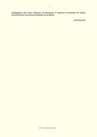 142
www.vopus.org
pedagógicos del futuro deberían encaminarse a hacernos consciente de ciertos
conocimientos que tenemos latentes en la Mente.
(Conferencia)
 