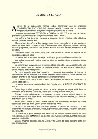 143
www.vopus.org
LA MENTE Y EL AMOR
través de la experiencia hemos podido comprobar que es imposible
COMPRENDER ESO QUE SE LLAMA “AMOR”, hasta que no hayamos
comprendido en forma íntegra el complejo problema de la Mente.
Nosotros necesitamos ESTUDIAR A FONDO LA MENTE si es que de verdad
queremos conocer en forma íntegra eso que se llama “Amor”.
Los niños y los jóvenes, varones y mujeres, tienen mentes más elásticas,
dúctiles, prontas, alertas, etc.
Muchos son los niños y los jóvenes que gozan preguntando a sus padres y
maestros sobre tales o cuales cosas. Ellos desean saber algo más, quieren saber y
por eso preguntan, observan, ven ciertos detalles que los adultos desprecian o no
perciben.
Conforme pasan los años, conforme avanzamos en edad, la Mente se va
cristalizando poco a poco.
La Mente de los ancianos está fija, petrificada, ya no cambia ni a cañonazos.
Los viejos ya son así y así se mueren, ellos no cambian, todo lo abordan desde
un punto fijo.
La chochera de los viejos, sus prejuicios, ideas fijas, etc., parecen todo junto, una
roca, una piedra, que no cambia de ninguna manera, por eso dice el dicho vulgar:
“genio y figura hasta la sepultura”.
Se hace urgente que los maestros y maestras encargados de formar la
Personalidad de los alumnos y alumnas, estudien muy a fondo la Mente a fin de que
puedan orientar a las nuevas generaciones inteligentemente.
Es doloroso comprender a fondo, cómo a través del tiempo se va petrificando la
Mente poco a poco.
La Mente es el matador de lo Real, de lo Verdadero. LA MENTE DESTRUYE EL
AMOR.
Quien llega a viejo ya no es capaz de amar porque su Mente está llena de
dolorosas experiencias, prejuicios, ideas fijas como punta de acero, etc.
Existen por ahí viejos verdes que se creen capaces de amar todavía, pero lo que
sucede es que dichos viejos están llenos de pasiones sexuales seniles, y confunden
a la Pasión con el Amor.
Todo “viejo verde” y “vieja verde” pasan por tremendos estados lujuriosos
pasionales antes de morir y ellos creen que eso es Amor.
El Amor de los viejos es imposible porque la Mente lo destruye con sus
chocheras, ideas fijas, prejuicios, celos, experiencias, recuerdos, pasiones sexuales,
etc., etc., etc.
La Mente es el peor enemigo del Amor. En los países supercivilizados el Amor
ya no existe, porque la Mente de las gentes sólo huele a fábricas, cuentas de banco,
gasolina y celuloide.
Existen muchas botellas para la Mente, y la Mente de cada persona está muy
bien embotellada.
A
 