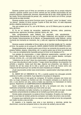 145
www.vopus.org
Quienes quieren que el Amor se convierta en una pieza de su propia máquina
rutinaria, quienes quieren que el Amor camine por los carriles equivocados de sus
propios prejuicios, apetencias, temores, experiencias de la vida, modo egoísta de ver
las cosas, forma equivocada de pensar, etc., acaban de hecho con el Amor, porque
éste jamás se deja someter.
Quienes quieren que el amor funcione como “yo quiero”, como “yo deseo”, como
“yo pienso”, pierden el Amor porque Cupido el Dios del Amor, no está dispuesto
jamás a dejarse esclavizar por el Yo.
Hay que acabar con el Yo, con el Mí Mismo, con el Sí Mismo para no perder al
Niño del Amor.
El Yo es un manojo de recuerdos, apetencias, temores, odios, pasiones,
experiencias, egoísmos, envidias, codicias, lujuria, etc., etc.
Sólo comprendiendo cada Defecto por separado, sólo estudiándolo ,
observándolo directamente no sólo en la Región Intelectual, sino también en todos
los Niveles Subconscientes de la Mente, va desapareciendo cada Defecto, vamos
muriendo de momento en momento. Así, y sólo así, logramos la Desintegración del
Yo.
Quienes quieren embotellar el Amor dentro de la horrible botella del Yo, pierden
el Amor. Se quedan sin él, porque EL AMOR JAMAS PUEDE SER EMBOTELLADO.
Desgraciadamente, la gente quiere que el Amor se comporte de acuerdo con sus
propios hábitos, deseos, costumbres, etc. La gente quiere que el Amor se someta al
Yo, y eso es completamente imposible porque el Amor no le obedece al Yo.
Las parejas de enamorados, o mejor dijéramos apasionados, suponen que el
Amor debe marchar fielmente por los carriles de sus propios deseos, concupis-
cencias, errores, etc., y en esto están totalmente equivocados.
“¡Hablemos de los dos!” dicen los enamorados o apasionados sexualmente (que
es lo que más abunda en este mundo). Y luego vienen las pláticas, los proyectos, los
anhelos y suspiros. Cada cual dice algo, expone sus proyectos, sus deseos, su
manera de ver las cosas de la vida y quiere que el Amor se mueva como una
máquina de ferrocarril por los carriles de acero trazados por la Mente.
¡Cuán equivocados andan esos enamorados o apasionados! ¡Qué lejos están de
la realidad!
EL AMOR NO LE OBEDECE AL YO, y cuando quieren los cónyuges ponerle
cadenas al cuello y someterlo, huye dejando a la pareja en desgracia.
La Mente tiene el mal gusto de comparar. El hombre compara una novia con
otra. La mujer compara un hombre con otro. El maestro compara a un alumno con
otro, a una alumna con otra, como si todos sus alumnos no mereciesen el mismo
aprecio. Realmente LA COMPARACION ES ABOMINABLE.
Quien contempla una bella puesta de Sol y la compara con otra, no sabe
realmente comprender la belleza que tiene ante sus ojos.
Quien contempla una bella montaña y la compara con otra que vio ayer, no está
realmente comprendiendo la belleza de la montaña que tiene ante sus ojos.
Donde existe comparación no existe el Amor Verdadero. El padre y la madre que
aman a sus hijos de verdad, jamás los comparan con nadie, les aman y eso es todo.
El esposo que realmente ama a su esposa, jamás comete el error de compararla
con nadie, la ama y eso es todo.
El maestro o la maestra que ama a sus alumnos y alumnas, jamás los
discriminan, nunca les comparan entre sí, les aman de verdad y eso es todo.
 