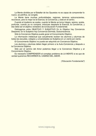 146
www.vopus.org
La Mente dividida por el Batallar de los Opuestos no es capaz de comprender lo
nuevo, se petrifica, se congela.
La Mente tiene muchas profundidades, regiones, terrenos subconscientes,
recovecos, pero lo mejor es la Esencia, la Conciencia, y está en el centro.
Cuando el dualismo se acaba, cuando la Mente se torna íntegra, serena, quieta,
profunda, cuando ya no compara, entonces despierta la Esencia, la Conciencia, y
ése debe ser el objetivo verdadero de la Educación Fundamental.
Distingamos entre OBJETIVO Y SUBJETIVO En lo Objetivo hay Conciencia
Despierta. En lo Subjetivo hay Conciencia Dormida, Subconsciencia.
Sólo la Conciencia Objetiva puede gozar el Conocimiento Objetivo.
La información intelectual que actualmente reciben los alumnos y alumnas de
todas las escuelas, colegios y universidades es Subjetiva en un ciento por ciento.
El Conocimiento Objetivo no puede ser adquirido sin Conciencia Objetiva.
Los alumnos y alumnas deben llegar primero a la Auto-Conciencia y después a
la Conciencia Objetiva.
Sólo por el camino del Amor podemos llegar a la Conciencia Objetiva y al
Conocimiento Objetivo.
Es necesario COMPRENDER el complejo problema de LA MENTE si es que de
verdad queremos RECORRER EL CAMINO DEL AMOR.
(“Educación Fundamental”)
 