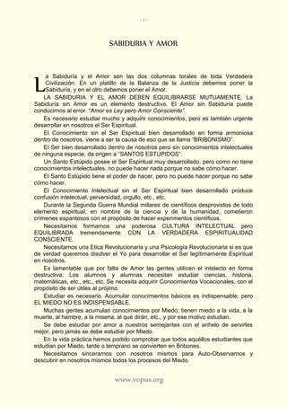 147
www.vopus.org
SABIDURIA Y AMOR
a Sabiduría y el Amor son las dos columnas torales de toda Verdadera
Civilización. En un platillo de la Balanza de la Justicia debemos poner la
Sabiduría, y en el otro debemos poner el Amor.
LA SABIDURIA Y EL AMOR DEBEN EQUILIBRARSE MUTUAMENTE. La
Sabiduría sin Amor es un elemento destructivo. El Amor sin Sabiduría puede
conducirnos al error. “Amor es Ley pero Amor Consciente”.
Es necesario estudiar mucho y adquirir conocimientos, pero es también urgente
desarrollar en nosotros el Ser Espiritual.
El Conocimiento sin el Ser Espiritual bien desarrollado en forma armoniosa
dentro de nosotros, viene a ser la causa de eso que se llama “BRIBONISMO”.
El Ser bien desarrollado dentro de nosotros pero sin conocimientos intelectuales
de ninguna especie, da origen a “SANTOS ESTUPIDOS”.
Un Santo Estúpido posee el Ser Espiritual muy desarrollado, pero como no tiene
conocimientos intelectuales, no puede hacer nada porque no sabe cómo hacer.
El Santo Estúpido tiene el poder de hacer, pero no puede hacer porque no sabe
cómo hacer.
El Conocimiento Intelectual sin el Ser Espiritual bien desarrollado produce
confusión intelectual, perversidad, orgullo, etc., etc.
Durante la Segunda Guerra Mundial millares de científicos desprovistos de todo
elemento espiritual, en nombre de la ciencia y de la humanidad, cometieron
crímenes espantosos con el propósito de hacer experimentos científicos.
Necesitamos formarnos una poderosa CULTURA INTELECTUAL pero
EQUILIBRADA tremendamente CON LA VERDADERA ESPIRITUALIDAD
CONSCIENTE.
Necesitamos una Etica Revolucionaria y una Psicología Revolucionaria si es que
de verdad queremos disolver el Yo para desarrollar el Ser legítimamente Espiritual
en nosotros.
Es lamentable que por falta de Amor las gentes utilicen el intelecto en forma
destructiva. Los alumnos y alumnas necesitan estudiar ciencias, historia,
matemáticas, etc., etc., etc. Se necesita adquirir Conocimientos Vocacionales, con el
propósito de ser útiles al prójimo.
Estudiar es necesario. Acumular conocimientos básicos es indispensable, pero
EL MIEDO NO ES INDISPENSABLE.
Muchas gentes acumulan conocimientos por Miedo; tienen miedo a la vida, a la
muerte, al hambre, a la miseria, al qué dirán, etc., y por ese motivo estudian.
Se debe estudiar por amor a nuestros semejantes con el anhelo de servirles
mejor, pero jamás se debe estudiar por Miedo.
En la vida práctica hemos podido comprobar que todos aquéllos estudiantes que
estudian por Miedo, tarde o temprano se convierten en Bribones.
Necesitamos sincerarnos con nosotros mismos para Auto-Observarnos y
descubrir en nosotros mismos todos los procesos del Miedo.
L
 