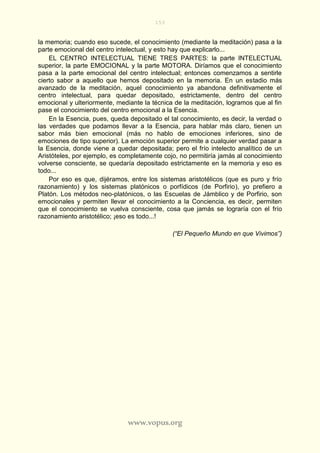 153
www.vopus.org
la memoria; cuando eso sucede, el conocimiento (mediante la meditación) pasa a la
parte emocional del centro intelectual, y esto hay que explicarlo...
EL CENTRO INTELECTUAL TIENE TRES PARTES: la parte INTELECTUAL
superior, la parte EMOCIONAL y la parte MOTORA. Diríamos que el conocimiento
pasa a la parte emocional del centro intelectual; entonces comenzamos a sentirle
cierto sabor a aquello que hemos depositado en la memoria. En un estadio más
avanzado de la meditación, aquel conocimiento ya abandona definitivamente el
centro intelectual, para quedar depositado, estrictamente, dentro del centro
emocional y ulteriormente, mediante la técnica de la meditación, logramos que al fin
pase el conocimiento del centro emocional a la Esencia.
En la Esencia, pues, queda depositado el tal conocimiento, es decir, la verdad o
las verdades que podamos llevar a la Esencia, para hablar más claro, tienen un
sabor más bien emocional (más no hablo de emociones inferiores, sino de
emociones de tipo superior). La emoción superior permite a cualquier verdad pasar a
la Esencia, donde viene a quedar depositada; pero el frío intelecto analítico de un
Aristóteles, por ejemplo, es completamente cojo, no permitiría jamás al conocimiento
volverse consciente, se quedaría depositado estrictamente en la memoria y eso es
todo...
Por eso es que, dijéramos, entre los sistemas aristotélicos (que es puro y frío
razonamiento) y los sistemas platónicos o porfídicos (de Porfirio), yo prefiero a
Platón. Los métodos neo-platónicos, o las Escuelas de Jámblico y de Porfirio, son
emocionales y permiten llevar el conocimiento a la Conciencia, es decir, permiten
que el conocimiento se vuelva consciente, cosa que jamás se lograría con el frío
razonamiento aristotélico; ¡eso es todo...!
(“El Pequeño Mundo en que Vivimos”)
 