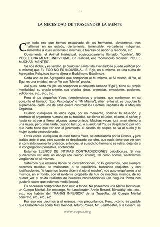 154
www.vopus.org
LA NECESIDAD DE TRASCENDER LA MENTE
on todo eso que hemos escuchado de los hermanos, obviamente, nos
hallamos en un estado, ciertamente, lamentable: verdaderas máquinas,
sometidas a leyes externas e internas, a fuerzas de acción y reacción, etc.
Obviamente, el Animal Intelectual, equivocadamente llamado “hombre”, NO
POSEE UNA MENTE INDIVIDUAL. En realidad, ese “homúnculo racional” POSEE
MUCHAS “MENTES”.
Se nos dicho, y es verdad, (y cualquier esoterista avanzado lo puede verificar por
sí mismo) que EL EGO NO ES INDIVIDUAL. El Ego, en sí mismo, es una suma de
Agregados Psíquicos (como dijera el Buddhismo Esotérico).
Cada uno de los Agregados que componen al Mí mismo, al Sí mismo, al Yo, al
Ego, es una entidad, es un Yo con “Mente” propia.
Así pues, cada Yo (de los componen el conjunto llamado “Ego”), tiene su propia
mentalidad, su propio criterio, sus propias ideas, creencias, emociones, pasiones,
voliciones, etc., etc., etc.
Pero si tus pequeños Yoes, (pendencieros y gritones, que conforman en su
conjunto el llamado “Ego Psicológico” o “Mí Mismo”), riñen entre sí, se disputan la
supremacía: cada uno de ellos quiere controlar los Centros Capitales de la Máquina
Orgánica.
Cuando cualquiera de ellos logra, por un momento, dominar la situación, y
controlar el organismo humano en su totalidad, se siente el único, el amo, el señor; y
hasta se atreve a firmar algunos compromisos: Muchas veces jura amor eterno a
una mujer, pero, más tarde, cuando tal Ego, o cuando tal Yo, es desplazado por otro
que nada tiene que ver con el juramento, el castillo de naipes se va al suelo y la
mujer queda decepcionada...
Otras veces, cualquiera de esos tantos Yoes, se entusiasma por la Gnosis, y jura
lealtad ante el ara; pero cuando es desplazado por otro, que nada tiene que ver con
el contraído juramento gnóstico, entonces, el susodicho hermano se retira, dejando a
la congregación pensativa, confundida...
Estamos LLENOS DE INTIMAS CONTRADICCIONES psicológicas. Si nos
pudiéramos ver ante un espejo (de cuerpo entero), tal como somos, sentiríamos
vergüenza de sí mismos.
Sabemos que estamos llenos de contradicciones, no lo ignoramos, pero siempre
hacemos multitud de malabares, o de equilibrios, buscando reajustes, y con
justificaciones, “le tapamos (como dicen) el ojo al macho”; nos auto-engañamos a sí
mismos, en el fondo, con el evidente propósito de huir de nosotros mismos, de no
querer ver el crudo realismo de nuestras contradicciones (en ninguna forma nos
gustaría saber que estamos medio locos).
Es necesario comprender todo esto a fondo. No poseemos una Mente Individual,
un Cuerpo Mental. Sin embargo, Mr. Leadbeater, Annie Besant, Blavatsky, etc., etc.,
etc., nos hablan del “MANAS INFERIOR” de la Teosofía, del Cuerpo Mental
concreto, etc., etc., etc.
Por eso nos decimos a sí mismos, nos preguntamos: Pero, ¿cómo es posible
que Clarividentes como Max Heindel, Arturo Powell, Mr. Leadbeater, o la Besant, se
C
 