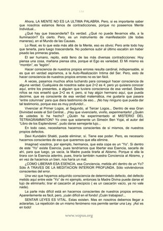 156
www.vopus.org
Ahora, LA MENTE NO ES LA ULTIMA PALABRA. Pero, si es importante saber
que nosotros estamos llenos de contradicciones, porque no poseemos Mente
Individual...
¿Qué hay que trascenderla? Es verdad. ¿Qué no puede llevarnos ella, a la
Iluminación? Es cierto. Pero, es un instrumento de manifestación (de todas
maneras), en el Mundo de las Causas.
Lo Real, es lo que esta más allá de la Mente, eso es obvio; Pero ante todo hay
que tenerla, para luego trascenderla. No podemos subir al último escalón sin haber
pisado las primeras gradas.
El ser humano, repito, está lleno de las más diversas contradicciones: Hoy
piensa una cosa, mañana piensa otra, porque el Ego es variedad. El Mí mismo es
“montón”, es “legión”.
Hacer consciencia de nuestros propios errores resulta cardinal, indispensable, si
es que en verdad aspiramos, a la Auto-Realización Intima del Ser. Pero, esto de
hacer consciencia de nuestros propios errores no es tan fácil.
A veces, pasamos muchos años luchando para conseguir hacer consciencia de
alguna verdad. Cualquiera de nosotros sabe que 2+2 es 4; pero yo quisiera conocer
aquí, entre los presentes, a alguien que tuviera consciencia de esa verdad. Desde
niños se nos enseñó que 2+2 es 4; pero, si hay algún hermano aquí, que pueda
decirme, que es consciente de esa verdad matemática, me gustaría que pasara
“entre columnas” para que diera testimonio de eso... ¡No hay ninguno que pueda dar
tal testimonio, porque eso es muy profundo!...
Vivenciar al Primer Logos, al Segundo, al Tercer Logos... Dentro de esa Gran
Divinidad existe el Sol Central... ¡Hay que vivenciarlo, vivirlo, experimentarlo! ¿Quién
de ustedes lo ha hecho? ¿Quién ha experimentado el MISTERIO DEL
TETRAGRAMMATON? Yo creo que solamente un Simeón Ben Yojai, el autor del
“Libro de los Esplendores”, pudo darse semejante lujo...
En todo caso, necesitamos hacernos conscientes de sí mismos, de nuestros
propios defectos.
Devi Kundalini Shakti, puede eliminar, sí. Tiene ese poder. Pero, es necesario
hacernos conscientes de eso que queremos que ella elimine.
Imaginad vosotros, por ejemplo, hermanos, que esta copa es un “Yo”. Si dentro
de este “Yo” existe Esencia, pues tendríamos que libertar esa Esencia, sacarla de
ahí, para que luego, ya vacía, la Madre pueda tirarla al Abismo. Porque si ella la
tirara con la Esencia adentro, pues, tiraría también nuestra Conciencia al Abismo, y
en vez de hacernos un bien, nos haría un mal.
¿COMO LIBERAR ESA ESENCIA, esa Conciencia, metida ahí dentro de un Yo?
Sólo A TRAVES DE LA MEDITACION INTERIOR PROFUNDA. Sólo volviéndonos
conscientes del error.
Una vez que hayamos adquirido consciencia de determinado defecto, del defecto
metido aquí entre este “Yo” de mi ejemplo, entonces la Madre Divina puede darse el
lujo de eliminarlo; tirar el cascarón al precipicio ( es un cascarón vacío, ya no vale
nada).
La parte más difícil está en hacernos conscientes de nuestros propios errores.
Aparentemente es fácil, pero, ¡cuán difícil en el fondo! ¡Cuán trabajoso!...
SENTAR LEYES ES VITAL. Estas existen. Mas en nosotros debemos llegar a
aclararlas. La repetición de un mismo fenómeno nos permite sentar una Ley. ¡Así es
en todo!
 