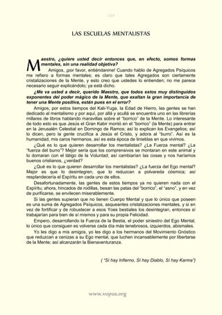 159
www.vopus.org
LAS ESCUELAS MENTALISTAS
aestro, ¿quiere usted decir entonces que, en efecto, somos formas
mentales, sin una realidad objetiva?
Amigos, ¡por favor, entiéndanme! Cuando hablo de Agregados Psíquicos
me refiero a formas mentales; es claro que tales Agregados son ciertamente
cristalizaciones de la Mente, y esto creo que ustedes lo entienden; no me parece
necesario seguir explicándolo; ya está dicho.
¿Me va usted a decir, querido Maestro, que todos estos muy distinguidos
exponentes del poder mágico de la Mente, que exaltan la gran importancia de
tener una Mente positiva, están pues en el error?
Amigos, por estos tiempos del Kali-Yuga, la Edad de Hierro, las gentes se han
dedicado al mentalismo y por aquí, por allá y acullá se encuentra uno en las librerías
millares de libros hablando maravillas sobre el “borrico” de la Mente. Lo interesante
de todo esto es que Jesús el Gran Kabir montó en el “borrico” (la Mente) para entrar
en la Jerusalén Celestial en Domingo de Ramos; así lo explican los Evangelios; así
lo dicen, pero la gente crucifica a Jesús el Cristo, y adora al “burro”. Así es la
humanidad, mis caros hermanos, así es esta época de tinieblas en que vivimos.
¿Qué es lo que quieren desarrollar los mentalistas? ¿La Fuerza mental? ¿La
“fuerza del burro”? Mejor sería que los comprensivos se montaran en este animal y
lo domaran con el látigo de la Voluntad; así cambiarían las cosas y nos haríamos
buenos cristianos, ¿verdad?
¿Qué es lo que quieren desarrollar los mentalistas? ¿La fuerza del Ego mental?
Mejor es que lo desintegren, que lo reduzcan a polvareda cósmica; así
resplandecería el Espíritu en cada uno de ellos.
Desafortunadamente, las gentes de estos tiempos ya no quieren nada con el
Espíritu; ahora, hincados de rodillas, besan las patas del “borrico”, el “asno”, y en vez
de purificarse, se envilecen miserablemente.
Si las gentes supieran que no tienen Cuerpo Mental y que lo único que poseen
es una suma de Agregados Psíquicos, asqueantes cristalizaciones mentales, y si en
vez de fortificar y de robustecer a esos Yoes bestiales los desintegran, entonces sí
trabajarían para bien de sí mismos y para su propia Felicidad.
Empero, desarrollando la Fuerza de la Bestia, el poder siniestro del Ego Mental,
lo único que consiguen es volverse cada día más tenebrosos, izquierdos, abismales.
Yo les digo a mis amigos, yo les digo a los hermanos del Movimiento Gnóstico
que reduzcan a cenizas a su Ego mental, que luchen incansablemente por libertarse
de la Mente; así alcanzarán la Bienaventuranza.
( “Sí hay Infierno, Sí hay Diablo, Sí hay Karma”)
M
 