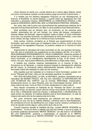 162
www.vopus.org
¡Cuán dichoso se siente uno, cuando elimina de sí mismo algún defecto; siente
uno como si le hubieran quitado una abrumadora carga de encima! ¡Cuánta dicha...!
Y a medida que los distintos Agregados Psíquicos se van desintegrando, la
Esencia, el Buddhata va siendo liberado, y cuando todos los Agregados han sido
reducidos a polvareda cósmica, DESAPARECE LA CONCIENCIA EGOICA y sólo
queda la CONCIENCIA LIMPIA DEL SER, la CONCIENCIA PRISTINA, ORIGINAL...
Así, pues, bien vale la pena que aprovechemos las experiencias prácticas de la
vida para el Auto-Descubrimiento; sin ellas no sería posible el Auto-Descubrimiento...
Esos ermitaños que en tiempos idos, se encerraron en las cavernas para
meditar, alimentados por ahí con hierbas, con raíces del bosque, consiguieron
hacerse atletas del Samadhí; algunos lograron hasta el Satori, el Vacío Iluminador
(una cosa, mis queridos hermanos, es experimentar el Vacío Iluminador, y otra cosa
es en verdad, les digo, realizar en sí mismos al Vacío Iluminador).
Hubo santos, místicos, ermitaños en el Oriente que experimentaron el Vacío
Iluminador, pero como quiera que no trabajaron sobre sí mismos, como quiera que
no eliminaron los Agregados Psíquicos, no pudieron realizar en sí mismos el Vacío
Iluminador.
Experimentar la naturaleza del Vacío Iluminador es útil, mis queridos hermanos,
muy útil, pero si solamente nos quedáramos en ese estadium del Ser, si no AUTO-
REALIZARIAMOS INTERIORMENTE EL VACIO ILUMINADOR, habremos perdido el
tiempo lamentablemente. No podríamos, verdaderamente, realizar en sí mismos el
Vacío Iluminador, si no trabajáramos desintegrando el Ego, el Mí mismo, el Sí
mismo. Así que, vale la pena reflexionar profundamente en todas estas cosas...
A medida que nosotros vayamos desintegrando en sí mismos al Ego, la
Conciencia se irá liberando, y cuando hayamos logrado la desintegración absoluta
del Mí mismo, la Conciencia estará absolutamente liberada; entonces el Vacío
Iluminador habrá sido realizado en cada uno de nosotros...
Sólo aquéllos que han realizado en sí mismos el Vacío Iluminador, pueden vivir
en los “Planetas del Cristo”; ellos son de naturaleza espiritual, no material.
HAY DOS NATURALEZAS: LA UNA, es MUTABLE, pasajera, perecedera (es la
naturaleza del MUNDO FISICO); más hay otra naturaleza: LA NATURALEZA DE
LOS “PLANETAS DEL CRISTO”, que es inmortal, INMUTABLE, imperecedera,
terriblemente Divina; en esos Planetas viven las Humanidades Divinas, dentro de
cada criatura de esas, mora el Cristo, el Cristo resplandece en cada criatura.
Pero intentar convertirse en habitante de los “Planetas del Señor” sin haber
eliminado el Ego, es absurdo; querer eliminar el Ego renunciando a las experiencias
de la vida, o protestando contra las mismas, o desesperando, o identificándose con
cada evento, es estúpido. El material didáctico para la Auto-Realización, no sale de
ninguna otra parte sino de las experiencias de la vida.
Así, pues, tomemos cada experiencia, por dolorosa que sea, con alegría;
pensemos en que nos da el material didáctico, suficiente para la Auto-Realización.
No cometamos el error de identificarnos con ningún evento, tampoco cometamos el
error de repudiar evento alguno; cada evento de la vida es útil...
Cuando hayamos disuelto la totalidad del Ego, nuestra MENTE INTERIOR se
habrá abierto... Ya les he dicho a ustedes que hay tres mentes, y hoy se lo repito. A
la primera podemos denominarla “MENTE SENSUAL” (en ella está la “LEVADURA
DE LOS SADUCEOS”, groseros y materialistas); la segunda es la “MENTE
INTERMEDIA”, y tercero es la “MENTE INTERIOR”. En la “Mente Intermedia” están
 