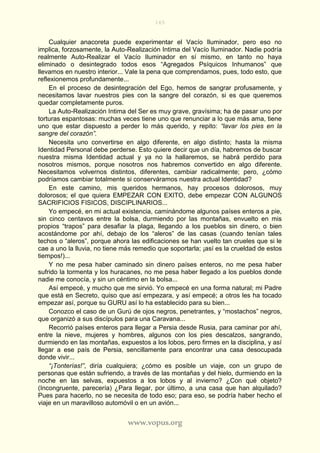 165
www.vopus.org
Cualquier anacoreta puede experimentar el Vacío Iluminador, pero eso no
implica, forzosamente, la Auto-Realización Intima del Vacío Iluminador. Nadie podría
realmente Auto-Realizar el Vacío Iluminador en sí mismo, en tanto no haya
eliminado o desintegrado todos esos “Agregados Psíquicos Inhumanos” que
llevamos en nuestro interior... Vale la pena que comprendamos, pues, todo esto, que
reflexionemos profundamente...
En el proceso de desintegración del Ego, hemos de sangrar profusamente, y
necesitamos lavar nuestros pies con la sangre del corazón, si es que queremos
quedar completamente puros.
La Auto-Realización Intima del Ser es muy grave, gravísima; ha de pasar uno por
torturas espantosas: muchas veces tiene uno que renunciar a lo que más ama, tiene
uno que estar dispuesto a perder lo más querido, y repito: “lavar los pies en la
sangre del corazón”.
Necesita uno convertirse en algo diferente, en algo distinto; hasta la misma
Identidad Personal debe perderse. Esto quiere decir que un día, habremos de buscar
nuestra misma Identidad actual y ya no la hallaremos, se habrá perdido para
nosotros mismos, porque nosotros nos habremos convertido en algo diferente.
Necesitamos volvernos distintos, diferentes, cambiar radicalmente; pero, ¿cómo
podríamos cambiar totalmente si conserváramos nuestra actual Identidad?
En este camino, mis queridos hermanos, hay procesos dolorosos, muy
dolorosos; el que quiera EMPEZAR CON EXITO, debe empezar CON ALGUNOS
SACRIFICIOS FISICOS, DISCIPLINARIOS...
Yo empecé, en mi actual existencia, caminándome algunos países enteros a pie,
sin cinco centavos entre la bolsa, durmiendo por las montañas, envuelto en mis
propios “trapos” para desafiar la plaga, llegando a los pueblos sin dinero, o bien
acostándome por ahí, debajo de los “aleros” de las casas (cuando tenían tales
techos o “aleros”, porque ahora las edificaciones se han vuelto tan crueles que si le
cae a uno la lluvia, no tiene más remedio que soportarla; ¡así es la crueldad de estos
tiempos!)...
Y no me pesa haber caminado sin dinero países enteros, no me pesa haber
sufrido la tormenta y los huracanes, no me pesa haber llegado a los pueblos donde
nadie me conocía, y sin un céntimo en la bolsa...
Así empecé, y mucho que me sirvió. Yo empecé en una forma natural; mi Padre
que está en Secreto, quiso que así empezara, y así empecé; a otros les ha tocado
empezar así, porque su GURU así lo ha establecido para su bien...
Conozco el caso de un Gurú de ojos negros, penetrantes, y “mostachos” negros,
que organizó a sus discípulos para una Caravana...
Recorrió países enteros para llegar a Persia desde Rusia, para caminar por ahí,
entre la nieve, mujeres y hombres, algunos con los pies descalzos, sangrando,
durmiendo en las montañas, expuestos a los lobos, pero firmes en la disciplina, y así
llegar a ese país de Persia, sencillamente para encontrar una casa desocupada
donde vivir...
“¡Tonterías!”, diría cualquiera; ¿cómo es posible un viaje, con un grupo de
personas que están sufriendo, a través de las montañas y del hielo, durmiendo en la
noche en las selvas, expuestos a los lobos y al invierno? ¿Con qué objeto?
(Incongruente, parecería) ¿Para llegar, por último, a una casa que han alquilado?
Pues para hacerlo, no se necesita de todo eso; para eso, se podría haber hecho el
viaje en un maravilloso automóvil o en un avión...
 