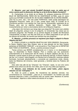 169
www.vopus.org
P.- Maestro: ¿por qué siendo Gurdjieff discípulo suyo, no sabía que el
único camino para la disolución del Ego es el de la Divina Madre Kundalini?
R.- Ciertamente, él se olvidó de su Madre. En antiguas existencias ESTUVO
BAJO MI INSTRUCCION, PERO EN SU EXISTENCIA ULTIMA, pues él, como
quiera que ESTABA LEJOS DE MI, SE OLVIDO TAMBIEN DE SU DIVINA MADRE .
¡Ese fue su error, ese...! Sin ese poder FOHATICO, nadie puede desintegrar los
Agregados Psíquicos; nadie, por sí solo, puede lograr nada. El Cuchillo de la
Conciencia permite a uno separar los Yoes que ha comprendido, separarlos de su
Psiquis, pero eso no significa disolución... Repito: tales Yoes lucharán
incesantemente por volver a acomodarse dentro de la Máquina Orgánica...
¿Hay algún otro hermano que tenga algo que preguntar? No quiero que ustedes
dejen de preguntar, porque si uno no pregunta, no comprende; hay veces que es
necesario preguntar. Así Parsifal, en su primera llegada al Castillo del Monsalvat
Trascendental, no llegó a ser Rey del Grial por no haber preguntado el por qué de
los dolores de Amfortas; de manera que siempre hay que preguntar...
P-. Maestro: ¿cuántos procesos se requieren para llegar a adquirir la Razón
Objetiva del Ser?
R.- PARA LLEGAR A LA RAZON OBJETIVA HAY SEIS GRADOS. Obviamente,
la Razón Objetiva tiene Seis Grados, pero el más elevado de los Seis Grados
pertenece al SAGRADO “ANKLAD”, y se encuentra a Tres Pasos de LA INFINITUD
QUE TODO LO SUSTENTA... Ahora, ¿cuántos procesos incluye?
Tienes primero que MORIR completamente en tí mismo; si no desintegras el
Ego, no desarrollas la Razón Objetiva. Pero a medida que vas avanzando
profundamente en la destrucción del Mí mismo, la Razón Objetiva del Ser se va
abriendo; cuando logres el ciento por ciento de disolución del Ego, la Razón Objetiva
del Ser, en tí mismo, habrá llegado a la Plenitud de la Perfección; entonces estarás
Iluminado, Iluminado absolutamente, y conocerás por experiencia vivida, directa,
todos los Misterios del Universo, nada ignorarás, y tendrás todos los Poderes del
Cosmos.
Esto está más allá de los “Chacras”; los “Chacras”, repito, no son sino como
pálidas luces ante la luz del Sol. Son útiles, pero no son muy útiles que digamos...
P.- Maestro, esos tridentes de los cuales usted habla, ¿tiene alguna
relación con las “entropitas”?
R.- Esto es punto y aparte. No mezclemos las distintas ciencias; nos
convertiríamos en “iconoclastas”. ¿Qué es un “iconoclasta?” Un hombre que está
haciendo disección a todo y rovolviendo todo sin querer nada. Nosotros no somos
“iconoclastas”, dejemos a cada materia de estudio en su lugar...
(Conferencia)
 