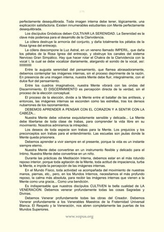 175
www.vopus.org
perfectamente desequilibrada. Toda imagen interna debe tener, lógicamente, una
explicación satisfactoria. Existen innumerables estudiantes con Mente perfectamente
desequilibrada.
Los discípulos Gnósticos deben CULTIVAR LA SERENIDAD. La Serenidad es la
clave más poderosa para el desarrollo de la Clarividencia.
La cólera destruye la armonía del conjunto, y daña totalmente los pétalos de la
Rosa Ignea del entrecejo.
La cólera descompone la Luz Astral, en un veneno llamado IMPERIL, que daña
los pétalos de la Rosa Ignea del entrecejo, y obstruye los canales del sistema
Nervioso Gran Simpático. Hay que hacer rotar el Chakra de la Clarividencia con la
vocal I, la cual se debe vocalizar diariamente, alargando el sonido de la vocal, así:
IIIIIIIIIIIII
Entre la augusta serenidad del pensamiento, que flamea abrasadoramente,
debemos contemplar las imágenes internas, sin el proceso deprimente de la razón.
En presencia de una imagen interna, nuestra Mente debe fluir, integralmente, con el
dulce fluir del pensamiento.
Entre los cuadros imaginativos, nuestra Mente vibrará con las ondas del
Discernimiento. El DISCERNIMIENTO es percepción directa de la verdad, sin el
proceso de la elección conceptual.
El proceso de la elección, divide a la Mente entre el batallar de las antítesis, y
entonces, las imágenes internas se esconden como las estrellas, tras los densos
nubarrones de los razonamientos.
DEBEMOS APRENDER A PENSAR CON EL CORAZON Y A SENTIR CON LA
CABEZA...
Nuestra Mente debe volverse exquisitamente sensible y delicada... La Mente
debe libertarse de toda clase de trabas, para comprender la vida libre en su
movimiento. Nosotros admiramos la intrepidez.
Los deseos de toda especie son trabas para la Mente. Los prejuicios y los
preconceptos son trabas para el entendimiento. Las escuelas son jaulas donde la
Mente queda prisionera.
Debemos aprender a vivir siempre en el presente, porque la vida es un instante
siempre eterno.
Nuestra Mente debe convertirse en un instrumento flexible y delicado para el
Intimo. Nuestra Mente debe convertirse en un niño.
Durante las prácticas de Meditación Interna, debemos estar en el más rotundo
reposo interior, porque toda agitación de la Mente, toda actitud de impaciencia, turba
la Mente, e impide la percepción de las imágenes internas.
En el Mundo Físico, toda actividad va acompañada del movimiento de nuestras
manos, piernas, etc., pero, en los Mundos Internos, necesitamos el más profundo
reposo, la calma más absoluta, para recibir las imágenes internas que vienen a la
Mente como una gracia... Como una bendición.
Es indispensable que nuestros discípulos CULTIVEN la bella cualidad de LA
VENERACION. Debemos venerar profundamente todas las cosas Sagradas y
Divinas.
Debemos Venerar profundamente todas las obras del Creador. Debemos
Venerar profundamente a los Venerables Maestros de la Fraternidad Universal
Blanca. El Respeto y la Veneración, nos abren completamente las puertas de los
Mundos Superiores.
 