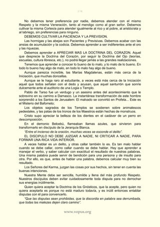 176
www.vopus.org
No debemos tener preferencia por nadie, debemos atender con el mismo
Respeto y la misma Veneración, tanto al mendigo como al gran señor. Debemos
cultivar la misma Cortesía para atender igualmente al rico y al pobre, al aristócrata y
al labriego, sin preferencias para ninguno.
DEBEMOS CULTIVAR LA PACIENCIA Y LA PREVISION.
Las hormigas y las abejas son Pacientes y Previsivas. Debemos acabar con las
ansias de acumulación y la codicia. Debemos aprender a ser indiferentes ante el oro
y las riquezas.
Debemos aprender a APRECIAR MAS LA DOCTRINA DEL CORAZON. Aquel
que desprecie la Doctrina del Corazón, por seguir la Doctrina del Ojo (teorías,
escuelas, cultura libresca, etc.), no podrá llegar jamás a las grandes realizaciones.
Tenemos que aprender a conocer lo bueno de lo malo, y lo malo de lo bueno. En
todo lo bueno hay algo de malo, en todo lo malo hay algo de bueno.
Aunque parezca increíble, las Marías Magdalenas, están más cerca de la
Iniciación, que muchas doncellas.
Aunque se le haga raro al estudiante, a veces está más cerca de la Iniciación
aquel que todos señalan con el dedo y acusan, que aquel santurrón que sonríe
dulcemente ante el auditorio de una Logia o Templo.
Pablo de Tarso fue un verdugo y un asesino antes del acontecimiento que le
sobrevino en su camino a Damasco. La instantánea transformación de este hombre
sorprendió a los Santos de Jerusalem: El malvado se convirtió en Profeta... Este es
el Misterio del Bafometo;
Los objetos sagrados de los Templos se sostienen sobre animalescos
pedestales, y las patas de los tronos de los Maestros están hechas de monstruos.
Cristo supo apreciar la belleza de los dientes en el cadáver de un perro en
descomposición.
En el demonio Belcebú, flameaban llamas azules, que sirvieron para
transformarlo en discípulo de la Jerarquía Blanca.
“Entre el incienso de la oración, muchas veces se esconde el delito”.
EL DISCIPULO NO DEBE JUZGAR A NADIE, NI CRITICAR A NADIE, PARA
FORMAR UNA RICA VIDA INTERIOR.
A veces hablar es un delito, y otras callar también lo es. Es tan malo hablar
cuando se debe callar, como callar cuando se debe hablar. Hay que aprender a
manejar el verbo, y saber calcular con exactitud el resultado de nuestras palabras.
Una misma palabra puede servir de bendición para una persona y de insulto para
otra. Por ello, es que, antes de hablar una palabra, debemos calcular muy bien su
resultado.
Los Señores del Karma, juzgan las cosas por sus hechos, sin tener en cuenta las
buenas intenciones.
Nuestra Mente debe ser sencilla, humilde y llena del más profundo Respeto.
Nuestros discípulos deben evitar cuidadosamente toda disputa para no derrochar
sus energías inútilmente.
Quien quiera aceptar la Doctrina de los Gnósticos, que la acepte, pero quien no
quiera aceptarla es porque no está maduro todavía, y es inútil entonces entablar
disputas con él para convencerlo.
“Que las disputas sean prohibidas, que la discordia en palabra sea derrumbada,
que todas las malezas dejen claro camino”.
 