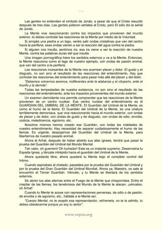 178
www.vopus.org
Las gentes no entienden el símbolo de Jonás, a pesar de que el Cristo resucitó
después de tres días. Las gentes pidieron señales al Cristo, pero El sólo dio la señal
de Jonás.
La Mente vive reaccionando contra los impactos que provienen del mundo
exterior, tú debes controlar las reacciones de la Mente por medio de la Voluntad.
Si arrojáis una piedra a un lago, veréis salir ondas cristalinas que van del centro
hacia la periferia, esas ondas vienen a ser la reacción del agua contra la piedra.
Si alguien nos insulta, sentimos ira; esa ira viene a ser la reacción de nuestra
Mente, contra las palabras duras del que insulta.
Una imagen pornográfica hiere los sentidos externos y va a la Mente. Entonces,
la Mente reacciona como el lago de nuestro ejemplo, con ondas de pasión animal,
que van del centro a la periferia.
Las reacciones incesantes de la Mente nos acarrean placer y dolor. El gusto y el
disgusto, no son sino el resultado de las reacciones del entendimiento. Hay que
controlar las reacciones del entendimiento para pasar más allá del placer y del dolor.
“Debemos volvernos serenos, indiferentes ante la alabanza y el vituperio, ante el
triunfo y la derrota”.
Todas las tempestades de nuestra existencia, no son sino el resultado de las
reacciones del entendimiento, ante los impactos provenientes del mundo exterior.
Un examen clarividente nos permite comprender que las reacciones de la Mente
provienen de un centro nuclear. Ese centro nuclear del entendimiento es el
GUARDIAN DEL UMBRAL DE LA MENTE. El Guardián del Umbral de la Mente, es
como el humo de la llama. El Guardián del Umbral de la Mente, es una criatura
terriblemente demoniaca, que vive reaccionando hacia el mundo exterior, con ondas
de placer y de dolor, con ondas de gusto y de disgusto, con ondas de odio, envidia,
codicia, maledicencia, egoísmo, etc.
Nosotros mismos hemos creado ese Guardián, con todas las maldades de
nuestro entendimiento. Hay necesidad de separar cuidadosamente el humo de las
llamas. Es urgente, despojarnos del Guardián del Umbral de la Mente, para
libertarnos de nuestro pasado animal.
Ahora el Arhat, después de haber abierto sus alas ígneas, tendrá que pasar la
prueba del Guardián del Umbral del Mundo Mental.
Ten valor, oh guerrero! Oh luchador! Este es un instante supremo. Desenvaina tu
Espada Ignea, y lánzate intrépido hacia el guardián del Umbral de la Mente.
Ahora quedarás libre, ahora quedará tu Mente bajo el completo control del
Intimo.
Cuando aspirabais al chelado, pasasteis por la prueba del Guardián del Umbral y
por la prueba del Gran Guardián del Umbral Mundial. Ahora ya, Maestro, os sale al
encuentro el Tercer Guardián. Véncelo, y tu Mente se libertará de los sentidos
externos.
Se abren tus alas eternas entre el Fuego de la Mente que chisporrotea. Entre el
crepitar de las llamas, los tenebrosos del Mundo de la Mente te atacan; ¡véncelos,
oh Arhat!
Cuando tu Mente te acose con representaciones perversas, de odio o de pasión,
de envidia o de egoísmo, etc., háblale a la Mente así:
“Cuerpo Mental, no te acepto esa representación, retíramela, no te la admito, tu
debes obedecerme porque yo soy tu señor”.
 