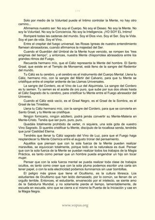 179
www.vopus.org
Solo por medio de la Voluntad puede el Intimo controlar la Mente, no hay otro
camino...
Afirmemos nuestro ser: No soy el Cuerpo. No soy el Deseo. No soy la Mente. No
soy la Voluntad. No soy la Conciencia. No soy la Inteligencia. ¡YO SOY EL Intimo!
Romperé todas las cadenas del mundo. Soy el Dios vivo. Soy el Ser. Soy la Vida.
Soy el pan de vida. Soy el Vino.
Entre el crepitar del fuego universal, las Rosas Igneas de nuestro entendimiento
flamean abrasadoras, cuando afirmamos la majestad del Ser.
Cuando el Guardián del Umbral de la Mente huye vencido, se rompen los “tres
enigmas del tiempo”, y entonces, nuestra Mente chisporrotea abrasadora entre los
grandes ritmos del Fuego.
Recuerda hermano mío, que el Cáliz representa la Mente del hombre. El Santo
Graal, que existe en el Templo de Monserrat, está lleno de la sangre del Redentor
del mundo.
Tu Cáliz es tu cerebro, y el cerebro es el instrumento del Cuerpo Mental. Llena tu
Cáliz, hermano mío, con la sangre del Mártir del Calvario, para que tu Mente se
cristifique entre el crepitar ardiente de las Llamas Universales.
La sangre del Cordero, es el Vino de Luz del Alquimista. La sangre del Cordero
es tu semen. Tu semen es el aceite de oro puro, que sube por sus dos olivas hasta
el Cáliz Sagrado de tu cerebro, para cristificar tu Mente entre el Fuego abrasador del
Universo.
Cuando el Cáliz está vacío, es el Graal Negro, es el Graal de la Sombra, es el
Graal de las Tinieblas.
Llena tu Cáliz hermano mío, con la sangre del Cordero, para que se convierta en
Santo Graal, y tu Mente se cristifique.
Ningún fornicario, ningún adúltero, podrá jamás convertir su Mente-Materia en
Mente-Cristo. Tenéis que ser puro, puro, puro.
Quedáis totalmente prohibido de verter, ni siquiera, una sola gota de vuestro
Vino Sagrado. Si queréis cristificar tu Mente, discípulo de la rocallosa senda, tendréis
que jurar Castidad Eterna.
Tendréis que llenar tu Cáliz sagrado del Vino de Luz, para que el Fuego haga
resplandecer tu Mente Cósmica entre el augusto tronar del pensamiento.
Aquéllos que piensan que con la sola fuerza de la Mente pueden realizar
maravillas, se equivocan totalmente, porque todo en la naturaleza es dual. Pensar
que con la sola fuerza de la Mente se puedan realizar todos los trabajos de la Magia
Práctica, es tanto como pensar que un hombre pueda engendrar un hijo sin tocar
mujer.
Pensar que con la sola fuerza mental se pueda realizar toda clase de trabajos
ocultos, es tanto como creer que con la sola pluma podemos escribir una carta sin
tener papel, o con la sola electricidad podamos iluminarnos sin usar bombillas.
El peligro más grave que tiene el Ocultismo, es la cultura libresca. Los
estudiantes de Ocultismo que han leído demasiado, por lo común, se llenan de un
orgullo terrible. Entonces, el estudiante, envanecido por el intelecto, se siente amo
de la Sabiduría Mundial, y no solamente pierde el tiempo, lamentablemente, de
escuela en escuela, sino que se cierra a sí mismo la Puerta de la Iniciación y cae en
la Magia Negra.
 