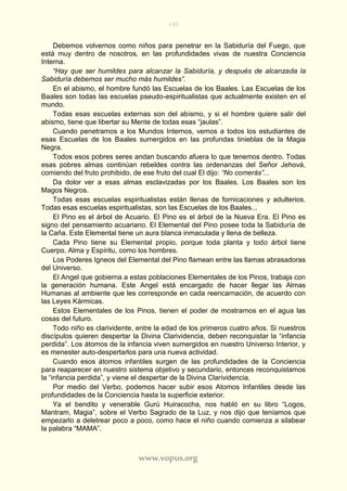 180
www.vopus.org
Debemos volvernos como niños para penetrar en la Sabiduría del Fuego, que
está muy dentro de nosotros, en las profundidades vivas de nuestra Conciencia
Interna.
“Hay que ser humildes para alcanzar la Sabiduría, y después de alcanzada la
Sabiduría debemos ser mucho más humildes”.
En el abismo, el hombre fundó las Escuelas de los Baales. Las Escuelas de los
Baales son todas las escuelas pseudo-espiritualistas que actualmente existen en el
mundo.
Todas esas escuelas externas son del abismo, y si el hombre quiere salir del
abismo, tiene que libertar su Mente de todas esas “jaulas”.
Cuando penetramos a los Mundos Internos, vemos a todos los estudiantes de
esas Escuelas de los Baales sumergidos en las profundas tinieblas de la Magia
Negra.
Todos esos pobres seres andan buscando afuera lo que tenemos dentro. Todas
esas pobres almas continúan rebeldes contra las ordenanzas del Señor Jehová,
comiendo del fruto prohibido, de ese fruto del cual El dijo: “No comerás”...
Da dolor ver a esas almas esclavizadas por los Baales. Los Baales son los
Magos Negros.
Todas esas escuelas espiritualistas están llenas de fornicaciones y adulterios.
Todas esas escuelas espiritualistas, son las Escuelas de los Baales...
El Pino es el árbol de Acuario. El Pino es el árbol de la Nueva Era. El Pino es
signo del pensamiento acuariano. El Elemental del Pino posee toda la Sabiduría de
la Caña. Este Elemental tiene un aura blanca inmaculada y llena de belleza.
Cada Pino tiene su Elemental propio, porque toda planta y todo árbol tiene
Cuerpo, Alma y Espíritu, como los hombres.
Los Poderes Igneos del Elemental del Pino flamean entre las llamas abrasadoras
del Universo.
El Angel que gobierna a estas poblaciones Elementales de los Pinos, trabaja con
la generación humana. Este Angel está encargado de hacer llegar las Almas
Humanas al ambiente que les corresponde en cada reencarnación, de acuerdo con
las Leyes Kármicas.
Estos Elementales de los Pinos, tienen el poder de mostrarnos en el agua las
cosas del futuro.
Todo niño es clarividente, entre la edad de los primeros cuatro años. Si nuestros
discípulos quieren despertar la Divina Clarividencia, deben reconquistar la “infancia
perdida”. Los átomos de la infancia viven sumergidos en nuestro Universo Interior, y
es menester auto-despertarlos para una nueva actividad.
Cuando esos átomos infantiles surgen de las profundidades de la Conciencia
para reaparecer en nuestro sistema objetivo y secundario, entonces reconquistamos
la “infancia perdida”, y viene el despertar de la Divina Clarividencia.
Por medio del Verbo, podemos hacer subir esos Atomos Infantiles desde las
profundidades de la Conciencia hasta la superficie exterior.
Ya el bendito y venerable Gurú Huiracocha, nos habló en su libro “Logos,
Mantram, Magia”, sobre el Verbo Sagrado de la Luz, y nos dijo que teníamos que
empezarlo a deletrear poco a poco, como hace el niño cuando comienza a silabear
la palabra “MAMA”.
 