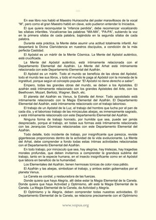 181
www.vopus.org
En ese libro nos habló el Maestro Huiracocha del poder maravillosos de la vocal
“M”, pero como el gran Maestro habló en clave, solo pudieron entender lo Iniciados.
El que quiera reconquistar la “infancia perdida”, debe recomenzar vocalizando
las sílabas infantiles. Vocalícense las palabras “MA-MA”, “PA-PA”, subiendo la voz
en la primera sílaba de cada palabra, bajándola en la segunda sílaba de cada
palabra.
Durante esta práctica, la Mente debe asumir una actitud totalmente infantil. Así
despertará la Divina Clarividencia en nuestros discípulos, a condición de la más
perfecta Castidad.
El Apóstol es un mártir de la Mente Cósmica. La Mente del Apóstol auténtico,
está crucificada.
La Mente del Apóstol auténtico, está íntimamente relacionada con el
Departamento Elemental del Azafrán. La Mente del Arhat está íntimamente
relacionada con este Departamento Elemental del Azafrán.
El Apóstol es un mártir. Todo el mundo se beneficia de las obras del Apóstol,
todo el mundo lee sus libros, y todo el mundo le paga al Apóstol con la moneda de la
ingratitud, porque según el concepto popular “El Apóstol no tiene derecho a saber”.
Empero, todas las grandes obras del mundo, se deben a los Apóstoles. El
azafrán está íntimamente relacionado con los grandes Apóstoles del Arte, con los
Beethoven, Mozart, Berliotz, Wagner, Bach, etc.
El planeta del Azafrán es Venus, la Estrella del Amor. Todo apostolado está
íntimamente relacionado con la Magia Elemental del Azafrán. El Departamento
Elemental del Azafrán, está íntimamente relacionado con el trabajo laborioso.
El trabajo de un Apóstol de la Luz, el trabajo del hombre que lucha por el pan de
cada día, y el laborioso trabajo de las minúsculas abejas, es inmensamente sagrado,
y está íntimamente relacionado con este Departamento Elemental del Azafrán.
Ninguna forma de trabajo honrado, por humilde que sea, puede ser jamás
despreciado, porque el trabajo, en todas sus formas está íntimamente relacionado
con las Jerarquías Cósmicas relacionadas con este Departamento Elemental del
Azafrán.
Todo detalle, todo incidente de trabajo, por insignificante que parezca, reviste
gigantescas proporciones dentro de la actividad de la vida evolucionante. La Mente
del Arhat, debe comprender a fondo todas estas íntimas actividades relacionadas
con el Departamento Elemental del Azafrán.
En todo trabajo, por minúsculo que sea, hay alegrías, hay tristezas, hay tragedias
morales profundas, que deben invitarnos a comprender la grandeza sublime del
trabajo, tanto en la especie humana, en el insecto insignificante como en el Apóstol
que labora en beneficio de la humanidad.
Los Elementales del Azafrán, tienen hermosas túnicas de color rosa pálido.
El Azafrán y las abejas, simbolizan el trabajo, y ambos están gobernados por el
planeta Venus.
La Canela es cordial, y restauradora de las fuerzas.
Donde quiera que haya Alegría, allí debe estar la Magia Elemental de la Canela.
Donde quiera que haya Actividad y Optimismo, allí está la Magia Elemental de la
Canela. La Magia Elemental de la Canela, da Actividad y Alegría.
El Optimismo y la Alegría, deben comprender todas nuestras actividades. El
Departamento Elemental de la Canela, se relaciona precisamente con el Optimismo
 