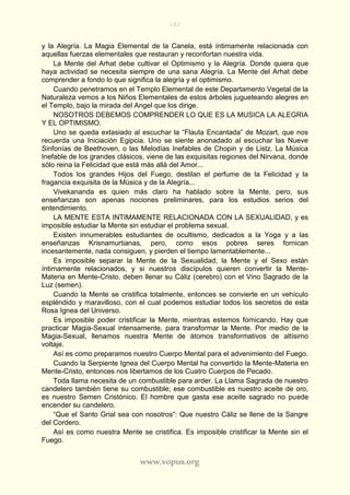 182
www.vopus.org
y la Alegría. La Magia Elemental de la Canela, está íntimamente relacionada con
aquellas fuerzas elementales que restauran y reconfortan nuestra vida.
La Mente del Arhat debe cultivar el Optimismo y la Alegría. Donde quiera que
haya actividad se necesita siempre de una sana Alegría. La Mente del Arhat debe
comprender a fondo lo que significa la alegría y el optimismo.
Cuando penetramos en el Templo Elemental de este Departamento Vegetal de la
Naturaleza vemos a los Niños Elementales de estos árboles jugueteando alegres en
el Templo, bajo la mirada del Angel que los dirige.
NOSOTROS DEBEMOS COMPRENDER LO QUE ES LA MUSICA LA ALEGRIA
Y EL OPTIMISMO.
Uno se queda extasiado al escuchar la “Flauta Encantada” de Mozart, que nos
recuerda una Iniciación Egipcia. Uno se siente anonadado al escuchar las Nueve
Sinfonías de Beethoven, o las Melodías Inefables de Chopin y de Listz. La Música
Inefable de los grandes clásicos, viene de las exquisitas regiones del Nirvana, donde
sólo reina la Felicidad que está más allá del Amor...
Todos los grandes Hijos del Fuego, destilan el perfume de la Felicidad y la
fragancia exquisita de la Música y de la Alegría...
Vivekananda es quien más claro ha hablado sobre la Mente, pero, sus
enseñanzas son apenas nociones preliminares, para los estudios serios del
entendimiento.
LA MENTE ESTA INTIMAMENTE RELACIONADA CON LA SEXUALIDAD, y es
imposible estudiar la Mente sin estudiar el problema sexual.
Existen innumerables estudiantes de ocultismo, dedicados a la Yoga y a las
enseñanzas Krisnamurtianas, pero, como esos pobres seres fornican
incesantemente, nada consiguen, y pierden el tiempo lamentablemente...
Es imposible separar la Mente de la Sexualidad; la Mente y el Sexo están
íntimamente relacionados, y si nuestros discípulos quieren convertir la Mente-
Materia en Mente-Cristo, deben llenar su Cáliz (cerebro) con el Vino Sagrado de la
Luz (semen).
Cuando la Mente se cristifica totalmente, entonces se convierte en un vehículo
espléndido y maravilloso, con el cual podemos estudiar todos los secretos de esta
Rosa Ignea del Universo.
Es imposible poder cristificar la Mente, mientras estemos fornicando. Hay que
practicar Magia-Sexual intensamente, para transformar la Mente. Por medio de la
Magia-Sexual, llenamos nuestra Mente de átomos transformativos de altísimo
voltaje.
Así es como preparamos nuestro Cuerpo Mental para el advenimiento del Fuego.
Cuando la Serpiente Ignea del Cuerpo Mental ha convertido la Mente-Materia en
Mente-Cristo, entonces nos libertamos de los Cuatro Cuerpos de Pecado.
Toda llama necesita de un combustible para arder. La Llama Sagrada de nuestro
candelero también tiene su combustible; ese combustible es nuestro aceite de oro,
es nuestro Semen Cristónico. El hombre que gasta ese aceite sagrado no puede
encender su candelero.
“Que el Santo Grial sea con nosotros”: Que nuestro Cáliz se llene de la Sangre
del Cordero.
Así es como nuestra Mente se cristifica. Es imposible cristificar la Mente sin el
Fuego.
 