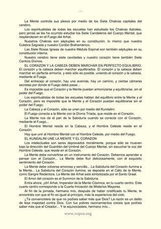 184
www.vopus.org
La Mente controla sus plexos por medio de los Siete Chakras capitales del
cerebro.
Los espiritualistas de todas las escuelas han estudiado los Chakras Astrales,
pero jamás se les ha ocurrido estudiar los Siete Candeleros del Cuerpo Mental, que
resplandecen en el Fuego del Arhat.
Nuestros Chakras son séptuples en su constitución, lo mismo que nuestra
Culebra Sagrada y nuestro Cordón Brahamánico.
Las Siete Rosas Igneas de nuestra Médula Espinal son también séptuples en su
constitución interna.
Nuestro cerebro tiene siete cavidades y nuestro corazón tiene también Siete
Centros Divinos.
EL CORAZON Y LA CABEZA DEBEN MARCHAR EN PERFECTO EQUILIBRIO.
El corazón y la cabeza deben marchar equilibrados. El corazón y la cabeza deben
marchar en perfecta armonía, y esto sólo es posible, uniendo el corazón y la cabeza,
mediante el Fuego.
Del entrecejo al corazón, hay una avenida, hay un camino, y ciertas cámaras
secretas por donde el Fuego debe pasar...
Es imposible que el Corazón y la Mente puedan armonizarse y equilibrarse, sin el
poder del Fuego.
Los espiritualistas de todas las escuelas hablan del equilibrio entre la Mente y el
Corazón, pero es imposible que la Mente y el Corazón puedan equilibrarse sin el
poder del Fuego.
La Cabeza y el Corazón, sólo se unen por medio del Kundalini.
El Fuego conecta a la Mente con la Divina Tríada, que reside en el Corazón.
La Mente nos da el pan de la Sabiduría cuando se conecta con el Corazón,
mediante el Fuego...
El Hombre Mental reside en la Cabeza, y el Hombre Celeste reside en el
Corazón.
Hay que unir al Hombre Mental con el Hombre Celeste, por medio del Fuego.
EL KUNDALINI UNE LA MENTE Y EL CORAZON
Los intelectuales son seres depravados moralmente, porque sólo se mueven
bajo la dirección del Guardián del Umbral del Cuerpo Mental, sin escuchar la voz del
Hombre Celeste, que reside en el Corazón.
La Mente debe convertirse en un instrumento del Corazón. Debemos aprender a
pensar con el Corazón... La Mente debe fluir deliciosamente, con el exquisito
sentimiento del Corazón.
La Mente debe volverse amorosa y sencilla... La Sabiduría del Corazón ilumina a
la Mente... La Sabiduría del Corazón ilumina, se deposita en el Cáliz de la Mente,
como Sangre Redentora. La Mente del Arhat está simbolizada por el Santo Graal.
El Amor del corazón es el Summún de la Sabiduría.
Entra ahora, ¡oh! Arhat, Imperator de la Mente Cósmica, en tu cuarto centro. Este
cuarto centro corresponde a la Cuarta Iniciación de Misterios Mayores.
Al fin de la jornada, hermano mío, después de haber cristificado tu Mente, te
encontráis con que el fin es igual al principio, más la experiencia del ciclo.
¿Te convencisteis de que no podíais saber más que Dios? La razón es un delito
de lesa majestad contra Dios. Con tus pobres razonamientos creíais que podíais
saber más que el Creador... Y te equivocasteis, hermano mío...
 
