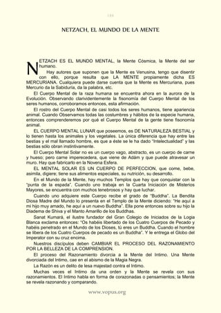186
www.vopus.org
NETZACH, EL MUNDO DE LA MENTE
ETZACH ES EL MUNDO MENTAL, la Mente Cósmica, la Mente del ser
humano.
Hay autores que suponen que la Mente es Venusina, tengo que disentir
con ello, porque resulta que LA MENTE propiamente dicha ES
MERCURIANA. Cualquiera puede darse cuenta que la Mente es Mercuriana, pues
Mercurio da la Sabiduría, da la palabra, etc.
El Cuerpo Mental de la raza humana se encuentra ahora en la aurora de la
Evolución. Observando clarividentemente la fisonomía del Cuerpo Mental de los
seres humanos, corroboramos entonces, esta afirmación.
El rostro del Cuerpo Mental de casi todos los seres humanos, tiene apariencia
animal. Cuando Observamos todas las costumbres y hábitos de la especie humana,
entonces comprenderemos por qué el Cuerpo Mental de la gente tiene fisonomía
animal.
EL CUERPO MENTAL LUNAR que poseemos, es DE NATURALEZA BESTIAL y
lo tienen hasta los animales y los vegetales. La única diferencia que hay entre las
bestias y el mal llamado hombre, es que a éste se le ha dado “Intelectualidad” y las
bestias sólo obran instintivamente.
El Cuerpo Mental Solar no es un cuerpo vago, abstracto, es un cuerpo de carne
y hueso; pero carne imperecedera, que viene de Adám y que puede atravesar un
muro. Hay que fabricarlo en la Novena Esfera.
EL MENTAL SOLAR ES UN CUERPO DE PERFECCION, que come, bebe,
asimila, digiere; tiene sus alimentos especiales, su nutrición, su desarrollo.
En el Mundo de la Mente, hay muchos Templos que hay que conquistar con la
“punta de la espada”. Cuando uno trabaja en la Cuarta Iniciación de Misterios
Mayores, se encuentra con muchos tenebrosos y hay que luchar.
Cuando uno adquiere este Cuerpo recibe el grado de “Buddha”. La Bendita
Diosa Madre del Mundo lo presenta en el Templo de la Mente diciendo: “He aquí a
mi hijo muy amado, he aquí a un nuevo Buddha”. Ella pone entonces sobre su hijo la
Diadema de Shiva y el Manto Amarillo de los Buddhas.
Sanat Kumará, el ilustre fundador del Gran Colegio de Iniciados de la Logia
Blanca exclama entonces: “Os habéis libertado de los Cuatro Cuerpos de Pecado y
habéis penetrado en el Mundo de los Dioses, tú eres un Buddha. Cuando el hombre
se libera de los Cuatro Cuerpos de pecado es un Buddha”. Y le entrega el Globo del
Imperator con su cruz encima.
Nuestros discípulos deben CAMBIAR EL PROCESO DEL RAZONAMIENTO
POR LA BELLEZA DE LA COMPRENSION.
El proceso del Razonamiento divorcia a la Mente del Intimo. Una Mente
divorciada del Intimo, cae en el abismo de la Magia Negra.
La Razón es un delito de lesa majestad contra el Intimo.
Muchas veces el Intimo da una orden y la Mente se revela con sus
razonamientos. El Intimo habla en forma de corazonadas o pensamientos; la Mente
se revela razonando y comparando.
N
 
