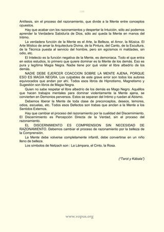 188
www.vopus.org
Antítesis, sin el proceso del razonamiento, que divide a la Mente entre conceptos
opuestos.
Hay que acabar con los razonamientos y despertar la Intuición, sólo así podemos
aprender la Verdadera Sabiduría de Dios, sólo así queda la Mente en manos del
Intimo.
La verdadera función de la Mente es el Arte, la Belleza, el Amor, la Música. El
Arte Místico de amar la Arquitectura Divina, de la Pintura, del Canto, de la Escultura,
de la Técnica puesta al servicio del hombre, pero sin egoísmos ni maldades, sin
odio, etc.
El Intelecto es la función negativa de la Mente, es demoniaca. Todo el que entra
en estos estudios, lo primero que quiere dominar es la Mente de los demás. Eso es
pura y legítima Magia Negra. Nadie tiene por qué violar el libre albedrío de los
demás.
NADIE DEBE EJERCER COACCION SOBRE LA MENTE AJENA, PORQUE
ESO ES MAGIA NEGRA. Los culpables de este grave error son todos los autores
equivocados que andan por ahí. Todos esos libros de Hipnotismo, Magnetismo y
Sugestión son libros de Magia Negra.
Quien no sabe respetar el libre albedrío de los demás es Mago Negro. Aquéllos
que hacen trabajos mentales para dominar violentamente la Mente ajena, se
convierten en Demonios perversos. Estos se separan del Intimo y ruedan al Abismo.
Debemos liberar la Mente de toda clase de preconceptos, deseos, temores,
odios, escuelas, etc. Todos esos Defectos son trabas que anclan a la Mente a los
Sentidos Externos.
Hay que cambiar el proceso del razonamiento por la cualidad del Discernimiento.
El Discernimiento es Percepción Directa de la Verdad, sin el proceso del
razonamiento.
EL DISCERNIMIENTO ES COMPRENSION SIN NECESIDAD DE
RAZONAMIENTO. Debemos cambiar el proceso de razonamiento por la belleza de
la Comprensión.
La Mente debe volverse completamente infantil, debe convertirse en un niño
lleno de belleza.
Los símbolos de Netzach son : La Lámpara, el Cinto, la Rosa.
(“Tarot y Kábala”)
 
