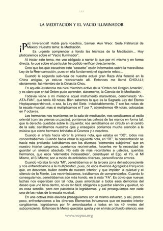189
www.vopus.org
LA MEDITACION Y EL VACIO ILUMINADOR
az Inverencial! Habla para vosotros, Samael Aun Weor. Sede Patriarcal de
México. Nuestro tema: la Meditación.
Es urgente comprender a fondo las técnicas de la Meditación... Hoy
platicaremos sobre el “Vacío Iluminador”.
Al iniciar este tema, me veo obligado a narrar lo que por mí mismo y en forma
directa, lo que sobre el particular he podido verificar directamente.
Creo que los que escuchen este “cassette” estén informados sobre la maravillosa
Ley de la Reencarnación, pues en ella fundamento el siguiente relato...
Cuando la segunda sub-raza de nuestra actual gran Raza Aria floreció en la
China antigua, yo estuve reencarnado allí. Entonces me llamé CHOU-LI;
obviamente, fui miembro de la Dinastía Chou.
En aquella existencia me hice miembro activo de la “Orden del Dragón Amarillo”,
y es claro que en tal Orden pude aprender, claramente, la Ciencia de la Meditación.
Todavía viene a mi memoria aquel instrumento maravilloso, denominado “AI-
ATA-FAN”, que tenía 49 notas. Bien sabemos lo que es la Sagrada Ley del Eterno
Heptaparaparshinock, o sea, la Ley del Siete. Indubitablemente, 7 son las notas de
la escala musical, mas si multiplicamos el 7 por 7, obtendremos 49 notas, colocadas
en 7 octavas.
Los hermanos nos reuníamos en la sala de meditación, nos sentábamos al estilo
oriental (con las piernas cruzadas), poníamos las palmas de las manos en forma tal,
que la derecha quedaba sobre la izquierda; nos sentábamos en círculo en el centro
de la sala; cerrábamos nuestros ojos y enseguida poníamos mucha atención a la
música que cierto hermano brindaba al Cosmos y a nosotros.
Cuando el artista hacía vibrar la primera nota, que estaba en “DO”, todos nos
concentrábamos. Cuando hacía vibrar la siguiente nota, en “RE”, la concentración se
hacía más profunda: luchábamos con los diversos “elementos subjetivos” que en
nuestro interior cargamos; queríamos recriminarlos, hacerles ver la necesidad de
guardar un silencio absoluto. No está de más recordarles a ustedes, queridos
hermanos, que esos “elementos indeseables”, constituyen el Ego, el Yo, el Mí
Mismo, el Sí Mismo; son a modo de entidades diversas, personificando errores.
Cuando vibraba la nota “MI”, penetrábamos en la tercera zona del subconsciente
y nos enfrentábamos a la multiplicidad, pues, de esos diversos Agregados Psíquicos
que, en desorden, bullen dentro de nuestro interior, y que impiden la quietud y el
silencio de la Mente. Los recriminábamos, tratábamos de comprenderlos. Cuando lo
conseguíamos, penetrábamos aún más hondo, en la nota “FA”. Es obvio que nuevas
luchas nos esperaban con tal nota, pues amordazar a todos esos demonios del
deseo que uno lleva dentro, no es tan fácil; obligarles a guardar silencio y quietud, no
es cosa sencilla, pero con paciencia lo lográbamos, y así proseguíamos con cada
una de las notas de la escala musical.
En una octava más elevada proseguíamos con el mismo esfuerzo, y así, poco a
poco, enfrentándonos a los diversos Elementos Inhumanos que en nuestro interior
cargábamos, lográbamos por fin amordazarlos a todos en los 49 niveles del
subconsciente. Entonces la Mente quedaba quieta y en el más profundo silencio; ese
¡P
 