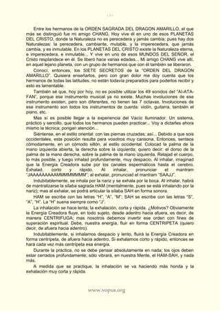 191
www.vopus.org
Entre los hermanos de la ORDEN SAGRADA DEL DRAGON AMARILLO, el que
más se distinguió fue mi amigo CHANG. Hoy vive él en uno de esos PLANETAS
DEL CRISTO, donde la Naturaleza no es perecedera y jamás cambia; pues hay dos
Naturalezas: la perecedera, cambiante, mutable, y la imperecedera, que jamás
cambia, y es inmutable. En los PLANETAS DEL CRISTO existe la Naturaleza eterna,
e imperecedera, e inmutable... Y vive en uno de esos MUNDOS DEL SEÑOR, el
Cristo resplandece en él. Se liberó hace varias edades... Mi amigo CHANG vive allí,
en aquel lejano planeta, con un grupo de hermanos que con él también se liberaron.
Conocí, entonces, los SIETE SECRETOS de la “ORDEN DEL DRAGON
AMARILLO”. Quisiera enseñarlos, pero con gran dolor me doy cuenta que los
hermanos de todas las latitudes, no están todavía preparados para poderlos recibir y
esto es lamentable.
También sé que, hoy por hoy, no es posible utilizar los 49 sonidos del “AI-ATA-
FAN”, porque ese instrumento musical ya no existe. Muchas involuciones de ese
instrumento existen, pero son diferentes, no tienen las 7 octavas. Involuciones de
ese instrumento son todos los instrumentos de cuerda: violín, guitarra, también el
piano, etc.
Mas sí es posible llegar a la experiencia del Vacío Iluminador. Un sistema,
práctico y sencillo, que todos los hermanos pueden practicar... Voy a dictarles ahora
mismo la técnica; pongan atención...
Siéntense, en el estilo oriental: con las piernas cruzadas; así... Debido a que sois
occidentales, esta posición resulta para vosotros muy cansona. Entonces, sentaos
cómodamente, en un cómodo sillón, al estilo occidental. Colocad la palma de la
mano izquierda abierta, la derecha sobre la izquierda; quiero decir: el dorso de la
palma de la mano derecha, sobre la palma de la mano izquierda. Relajad el cuerpo,
lo más posible, y luego inhalad profundamente, muy despacio. Al inhalar, imaginad
que la Energía Creadora sube por los canales espermáticos hasta el cerebro.
Exhalad, corto y rápido. Al inhalar, pronunciar el mantram
“JAAAAAAAAAMMMMMMMM”; al exhalar, pronunciad el mantram “SAAJJ”.
Indubitablemente, se inhala por la nariz y se exhala por la boca. Al inhalar, habrá
de mantralizarse la sílaba sagrada HAM (mentalmente, pues se está inhalando por la
nariz); mas al exhalar, se podrá articular la sílaba SAH en forma sonora.
HAM se escribe con las letras “H”, “A”, “M”; SAH se escribe con las letras “S”,
“A”, “H”. La “H” suena siempre como “J”.
La inhalación se hace lenta; la exhalación, corta y rápida. ¿Motivos? Obviamente
la Energía Creadora fluye, en todo sujeto, desde adentro hacia afuera, es decir, de
manera CENTRIFUGA; mas nosotros debemos invertir ese orden con fines de
superación espiritual. Debe, nuestra energía, fluir en forma CENTRIPETA (quiero
decir, de afuera hacia adentro).
Indubitablemente, si inhalamos despacio y lento, fluirá la Energía Creadora en
forma centrípeta, de afuera hacia adentro. Si exhalamos corto y rápido, entonces se
hará cada vez más centrípeta esa energía.
Durante la práctica, no se debe pensar absolutamente en nada; los ojos deben
estar cerrados profundamente; sólo vibrará, en nuestra Mente, el HAM-SAH, y nada
más.
A medida que se practique, la inhalación se va haciendo más honda y la
exhalación muy corta y rápida.
 