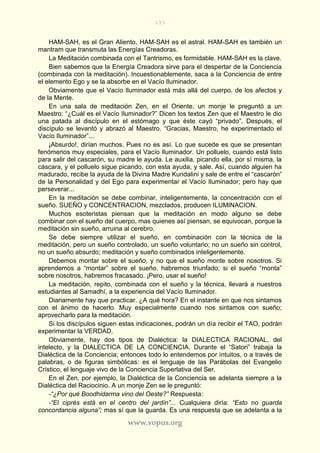 193
www.vopus.org
HAM-SAH, es el Gran Aliento, HAM-SAH es el astral. HAM-SAH es también un
mantram que transmuta las Energías Creadoras.
La Meditación combinada con el Tantrismo, es formidable. HAM-SAH es la clave.
Bien sabemos que la Energía Creadora sirve para el despertar de la Conciencia
(combinada con la meditación). Incuestionablemente, saca a la Conciencia de entre
el elemento Ego y se la absorbe en el Vacío Iluminador.
Obviamente que el Vacío Iluminador está más allá del cuerpo, de los afectos y
de la Mente.
En una sala de meditación Zen, en el Oriente, un monje le preguntó a un
Maestro: “¿Cuál es el Vacío Iluminador?” Dicen los textos Zen que el Maestro le dio
una patada al discípulo en el estómago y que éste cayó “privado”. Después, el
discípulo se levantó y abrazó al Maestro. “Gracias, Maestro, he experimentado el
Vacío Iluminador”...
¡Absurdo!, dirían muchos. Pues no es así. Lo que sucede es que se presentan
fenómenos muy especiales, para el Vacío Iluminador. Un polluelo, cuando está listo
para salir del cascarón, su madre le ayuda. Le auxilia, picando ella, por sí misma, la
cáscara, y el polluelo sigue picando, con esta ayuda, y sale. Así, cuando alguien ha
madurado, recibe la ayuda de la Divina Madre Kundalini y sale de entre el “cascarón”
de la Personalidad y del Ego para experimentar el Vacío Iluminador; pero hay que
perseverar...
En la meditación se debe combinar, inteligentemente, la concentración con el
sueño. SUEÑO y CONCENTRACION, mezclados, producen ILUMINACION.
Muchos esoteristas piensan que la meditación en modo alguno se debe
combinar con el sueño del cuerpo, mas quienes así piensan, se equivocan, porque la
meditación sin sueño, arruina al cerebro.
Se debe siempre utilizar el sueño, en combinación con la técnica de la
meditación, pero un sueño controlado, un sueño voluntario; no un sueño sin control,
no un sueño absurdo; meditación y sueño combinados inteligentemente.
Debemos montar sobre el sueño, y no que el sueño monte sobre nosotros. Si
aprendemos a “montar” sobre el sueño, habremos triunfado; si el sueño “monta”
sobre nosotros, habremos fracasado. ¡Pero, usar el sueño!
La meditación, repito, combinada con el sueño y la técnica, llevará a nuestros
estudiantes al Samadhí, a la experiencia del Vacío Iluminador.
Diariamente hay que practicar. ¿A qué hora? En el instante en que nos sintamos
con el ánimo de hacerlo. Muy especialmente cuando nos sintamos con sueño;
aprovecharlo para la meditación.
Si los discípulos siguen estas indicaciones, podrán un día recibir el TAO, podrán
experimentar la VERDAD.
Obviamente, hay dos tipos de Dialéctica: la DIALECTICA RACIONAL, del
intelecto, y la DIALECTICA DE LA CONCIENCIA. Durante el “Satori” trabaja la
Dialéctica de la Conciencia; entonces todo lo entendemos por intuitos, o a través de
palabras, o de figuras simbólicas: es el lenguaje de las Parábolas del Evangelio
Crístico, el lenguaje vivo de la Conciencia Superlativa del Ser.
En el Zen, por ejemplo, la Dialéctica de la Conciencia se adelanta siempre a la
Dialéctica del Raciocinio. A un monje Zen se le preguntó:
-“¿Por qué Boodhidarma vino del Oeste?” Respuesta:
-“El ciprés está en el centro del jardín”... Cualquiera diría: “Esto no guarda
concordancia alguna”; mas sí que la guarda. Es una respuesta que se adelanta a la
 