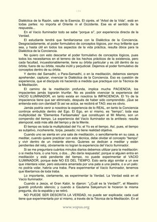 194
www.vopus.org
Dialéctica de la Razón, sale de la Esencia. El ciprés, el “Arbol de la Vida”, está en
todas partes: no importa el Oriente ni el Occidente. Ese es el sentido de la
respuesta...
En el Vacío Iluminador todo se sabe “porque sí”, por experiencia directa de la
Verdad.
El estudiante tendrá que familiarizarse con la Dialéctica de la Conciencia.
Desgraciadamente, el poder formulativo de conceptos lógicos, por muy brillante que
sea, y hasta útil en todos los aspectos de la vida práctica, resulta óbice para la
Dialéctica de la Conciencia.
No quiero con esto descartar el poder formulativo de conceptos lógicos, pues
todos los necesitamos en el terreno de los hechos prácticos de la existencia, pero
cada facultad, incuestionablemente, tiene su órbita particular y es útil dentro de su
órbita; fuera de su órbita, resulta inútil y perjudicial. Dejemos el poder formulativo de
conceptos dentro de su órbita.
Y dentro del Samadhí, o Para-Samadhí, o en la meditación, debemos siempre
aprehender, capturar, vivenciar la Dialéctica de la Conciencia. Eso es cuestión de
experiencia, que el discípulo irá haciendo a medida que practique con la Técnica de
la Meditación.
El camino de la meditación profunda, implica mucha PACIENCIA; los
impacientes jamás lograrán triunfar. No es posible vivenciar la experiencia del
VACIO ILUMINADOR, en tanto exista en nosotros la IMPACIENCIA. El Yo de la
impaciencia tiene que ser eliminado, después de haber sido comprendido. ¡Que se
entienda esto con claridad! Si así se actúa, se recibirá el TAO; eso es obvio.
Jamás podría venir a nosotros la experiencia de lo REAL, en tanto la Conciencia
continúe embutida dentro del Ego. El Ego, en sí mismo, es “tiempo”; toda esa
multiplicidad de “Elementos Fantasmales” que constituyen el Mí Mismo, son un
compendio del tiempo. La experiencia del Vacío Iluminador es la antítesis: resulta
atemporal, está más allá del tiempo y de la Mente.
El tiempo es toda la multiplicidad del Yo; el Yo es el tiempo. Así, pues, el tiempo
es subjetivo, incoherente, torpe, pesado; no tiene realidad objetiva.
Cuando uno se sienta en una sala de meditación, o sencillamente en su casa, a
meditar, cuando quiere practicar con esta técnica, debe olvidar el concepto “tiempo”
y vivir dentro de un instante eterno. Quienes se dedican a meditar y están
pendientes del reloj, obviamente no logran la experiencia del Vacío Iluminador.
Si se me preguntara cuántos minutos diarios debemos utilizar para la meditación:
o si media hora, o una hora, o dos... ¡No daría respuesta!; porque si alguien entra en
meditación y está pendiente del tiempo, no puede experimentar el VACIO
ILUMINADOR, porque éste NO ES DEL TIEMPO. Esto sería algo similar a un ave
que intentara volar, pero estuviera amarrada por una pata a una piedra, o a un palo:
no podría volar, habría una traba. Para experimentar el Vacío Iluminador, tenemos
que libertarnos de toda traba.
Lo importante, ciertamente, es experimentar la Verdad. La Verdad está en el
Vacío Iluminador.
Cuando a Jesús, el Gran Kabir, le dijeron: “¿Cuál es la Verdad?”, el Maestro
guardó profundo silencio; y cuando a Gautama Sakyamuni le hicieron la misma
pregunta, dio la espalda y se retiró.
NO PUEDE SER DESCRITA LA VERDAD, no puede ser explicada; cada cual
tiene que experimentarla por sí mismo, a través de la Técnica de la Meditación. En el
 