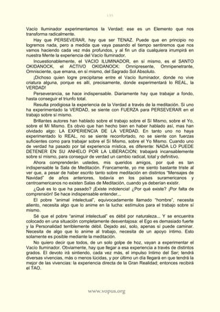 195
www.vopus.org
Vacío Iluminador experimentamos la Verdad; ese es un Elemento que nos
transforma radicalmente.
Hay que PERSEVERAR, hay que ser TENAZ. Puede que en principio no
logremos nada, pero a medida que vaya pasando el tiempo sentiremos que nos
vamos haciendo cada vez más profundos, y al fin un día cualquiera irrumpirá en
nuestra Mente la experiencia del Vacío Iluminador.
Incuestionablemente, el VACIO ILUMINADOR, en sí mismo, es el SANTO
OKIDANOCK, el ACTIVO OKIDANOCK: Omnipresente, Omnipenetrante,
Omnisciente, que emana, en sí mismo, del Sagrado Sol Absoluto.
¡Dichoso quien logre precipitarse entre el Vacío Iluminador, donde no vive
criatura alguna, porque es allí, precisamente, donde experimentará lo REAL, la
VERDAD!
Perseverancia, se hace indispensable. Diariamente hay que trabajar a fondo,
hasta conseguir el triunfo total.
Resulta prodigiosa la experiencia de la Verdad a través de la meditación. Si uno
ha experimentado la VERDAD, se siente con FUERZA para PERSEVERAR en el
trabajo sobre sí mismo.
Brillantes autores han hablado sobre el trabajo sobre el Sí Mismo, sobre el Yo,
sobre el Mí Mismo. Es obvio que han hecho bien en haber hablado así, mas han
olvidado algo: LA EXPERIENCIA DE LA VERDAD. En tanto uno no haya
experimentado lo REAL, no se siente reconfortado, no se siente con fuerzas
suficientes como para trabajar sobre el Sí Mismo, sobre el Yo Mismo. Cuando uno
de verdad ha pasado por tal experiencia mística, es diferente: NADA LO PUEDE
DETENER EN SU ANHELO POR LA LIBERACION; trabajará incansablemente
sobre sí mismo, para conseguir de verdad un cambio radical, total y definitivo.
Ahora comprenderán ustedes, mis queridos amigos, por qué es tan
indispensable la Sala de Meditación. Francamente, yo me siento bastante triste al
ver que, a pesar de haber escrito tanto sobre meditación en distintos “Mensajes de
Navidad” de años anteriores, todavía en los países suramericanos y
centroamericanos no existen Salas de Meditación, cuando ya deberían existir.
¿Qué es lo que ha pasado? ¡Existe indolencia! ¿Por qué existe? ¡Por falta de
comprensión! Se hace indispensable entender...
El pobre “animal intelectual”, equivocadamente llamado “hombre”, necesita
aliento, necesita algo que lo anime en la lucha: estímulos para el trabajo sobre sí
mismo.
Sé que el pobre “animal intelectual” es débil por naturaleza... Y se encuentra
colocado en una situación completamente desventajosa: el Ego es demasiado fuerte
y la Personalidad terriblemente débil. Dejado así, solo, apenas sí puede caminar.
Necesita de algo que lo anime al trabajo, necesita de un apoyo íntimo. Esto
solamente es posible mediante la meditación.
No quiero decir que todos, de un solo golpe de hoz, vayan a experimentar el
Vacío Iluminador. Obviamente, hay que llegar a esa experiencia a través de distintos
grados. El devoto irá sintiendo, cada vez más, el impulso Intimo del Ser; tendrá
diversas vivencias, más o menos lúcidas, y por último un día llegará en que tendrá la
mejor de las vivencias: la experiencia directa de la Gran Realidad; entonces recibirá
el TAO.
 