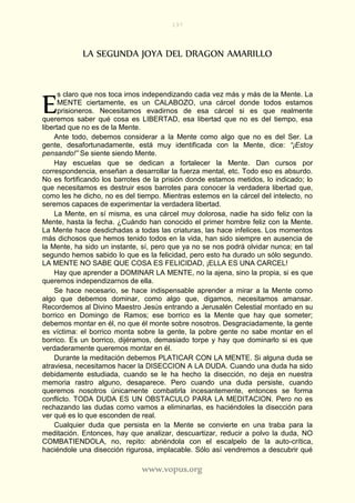 197
www.vopus.org
LA SEGUNDA JOYA DEL DRAGON AMARILLO
s claro que nos toca irnos independizando cada vez más y más de la Mente. La
MENTE ciertamente, es un CALABOZO, una cárcel donde todos estamos
prisioneros. Necesitamos evadirnos de esa cárcel si es que realmente
queremos saber qué cosa es LIBERTAD, esa libertad que no es del tiempo, esa
libertad que no es de la Mente.
Ante todo, debemos considerar a la Mente como algo que no es del Ser. La
gente, desafortunadamente, está muy identificada con la Mente, dice: “¡Estoy
pensando!” Se siente siendo Mente.
Hay escuelas que se dedican a fortalecer la Mente. Dan cursos por
correspondencia, enseñan a desarrollar la fuerza mental, etc. Todo eso es absurdo.
No es fortificando los barrotes de la prisión donde estamos metidos, lo indicado; lo
que necesitamos es destruir esos barrotes para conocer la verdadera libertad que,
como les he dicho, no es del tiempo. Mientras estemos en la cárcel del intelecto, no
seremos capaces de experimentar la verdadera libertad.
La Mente, en sí misma, es una cárcel muy dolorosa, nadie ha sido feliz con la
Mente, hasta la fecha. ¿Cuándo han conocido el primer hombre feliz con la Mente.
La Mente hace desdichadas a todas las criaturas, las hace infelices. Los momentos
más dichosos que hemos tenido todos en la vida, han sido siempre en ausencia de
la Mente, ha sido un instante, sí, pero que ya no se nos podrá olvidar nunca; en tal
segundo hemos sabido lo que es la felicidad, pero esto ha durado un sólo segundo.
LA MENTE NO SABE QUE COSA ES FELICIDAD, ¡ELLA ES UNA CARCEL!
Hay que aprender a DOMINAR LA MENTE, no la ajena, sino la propia, si es que
queremos independizarnos de ella.
Se hace necesario, se hace indispensable aprender a mirar a la Mente como
algo que debemos dominar, como algo que, digamos, necesitamos amansar.
Recordemos al Divino Maestro Jesús entrando a Jerusalén Celestial montado en su
borrico en Domingo de Ramos; ese borrico es la Mente que hay que someter;
debemos montar en él, no que él monte sobre nosotros. Desgraciadamente, la gente
es víctima: el borrico monta sobre la gente, la pobre gente no sabe montar en el
borrico. Es un borrico, dijéramos, demasiado torpe y hay que dominarlo si es que
verdaderamente queremos montar en él.
Durante la meditación debemos PLATICAR CON LA MENTE. Si alguna duda se
atraviesa, necesitamos hacer la DISECCION A LA DUDA. Cuando una duda ha sido
debidamente estudiada, cuando se le ha hecho la disección, no deja en nuestra
memoria rastro alguno, desaparece. Pero cuando una duda persiste, cuando
queremos nosotros únicamente combatirla incesantemente, entonces se forma
conflicto. TODA DUDA ES UN OBSTACULO PARA LA MEDITACION. Pero no es
rechazando las dudas como vamos a eliminarlas, es haciéndoles la disección para
ver qué es lo que esconden de real.
Cualquier duda que persista en la Mente se convierte en una traba para la
meditación. Entonces, hay que analizar, descuartizar, reducir a polvo la duda, NO
COMBATIENDOLA, no, repito: abriéndola con el escalpelo de la auto-crítica,
haciéndole una disección rigurosa, implacable. Sólo así vendremos a descubrir qué
E
 