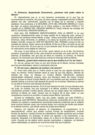 200
www.vopus.org
P.- Entonces, despertando Consciencia, ¿tenemos más poder sobre la
Mente?
R.- Naturalmente que sí, si nos hacemos conscientes de lo que hay de
inconscientes en nosotros. Así pues, se hace urgente, inaplazable dominar la Mente,
platicar con ella, recriminarla, azotarla con el látigo de la voluntad y hacerla
obedecer. Eso pertenece a la SEGUNDA JOYA DEL DRAGON AMARILLO. Como
les digo, yo estuve reencarnado en la China antigua y me llamé CHOU-LI. Fui
iniciado en la ORDEN DEL DRAGON AMARILLO; tengo órdenes de entregar las
SIETE JOYAS DEL DRAGON AMARILLO.
Ante todo, NO DEBEMOS IDENTIFICARNOS CON LA MENTE si es que
queremos verdaderamente sacar el mejor partido de la Segunda Joya, porque si
nosotros nos sentimos siendo Mente, si digo: “¡Estoy razonando! !Estoy pensando!”.
Entonces, estoy afirmando un adefesio y no estoy de acuerdo con la doctrina del
Dragón Amarillo, porque EL SER NO NECESITA DEL PENSAR, porque el Ser no
necesita de razonar. Quien razona es la Mente. El Ser es el Ser y la razón de ser del
Ser es el mismo Ser. El es lo que es, lo que siempre será. El es la vida que palpita
en cada átomo como palpita en cada sol.
Así pues, lo que piensa no es el Ser, quien razona no es el Ser. No tenemos
nosotros, encarnado todo el Ser, pero tenemos encarnada una parte del Ser, es la
Esencia, el Buddhata, eso que hay de Alma en nosotros, lo anímico, el material
psíquico. Es necesario que esta Esencia viviente se imponga sobre la Mente.
P.- Maestro, ¿quiere decir entonces que lo que analiza es el Yo, los Yoes?
R.- Así es, porque los Yoes no son sino formas de la Mente, formas mentales
que hay que desintegrar, reducir a polvareda cósmica.
P.- En ese caso, ¿dejamos de analizar y de razonar?
R.- Pues claro está que sí. Podría darse el caso de que alguien disuelva los
Yoes, los elimine. Podría también darse el caso de que ese alguien, además de
disolver los Yoes, se fabrique un Cuerpo Mental. Obviamente, adquiere
individualidad intelectual, empero, tiene que libertarse hasta del mismo Cuerpo
Mental, porque el mismo Cuerpo Mental, por muy perfecto que sea, también razona,
también piensa y la forma más elevada de pensar es no pensar. Mientras se piensa
no se está en la forma más elevada de pensar.
El Ser no necesita de pensar. El es lo que siempre ha sido y lo que siempre será.
Así pues, en síntesis, hay que subyugar a la Mente, azotarla e interrogarla. No
necesitamos someter mentes ajenas, porque eso es magia negra. No necesitamos
dominar la Mente de nadie, porque eso es brujería de la peor clase. Lo que
necesitamos nosotros es someter a nuestra propia Mente, dominarla.
Durante la meditación, repito, hay dos partes: aquella que está ATENTA y
aquella que está INATENTA. Necesitamos hacernos conscientes de lo que hay de
inatento en nosotros y haciéndonos conscientes podemos evidenciar que lo inatento
tiene muchos factores: duda, hay muchas dudas, son muchas las dudas que existen
en la Mente humana. ¿De dónde vienen las dudas de la Mente?
Veamos, por ejemplo, el ateísmo, el materialismo, el escepticismo, si le
descuartizamos, vemos que existen muchas formas de escepticismo, muchas
formas de ateísmo, muchas formas de materialismo. Existen personas que se dicen
ateos materialistas, sin embargo, le temen por ejemplo, a las hechicerías, a las
brujerías. Respetan a la Naturaleza, saben ver a Dios en la Naturaleza, pero a su
modo. Cuando se les platica sobre asuntos espirituales o religiosos, se declaran
ateos materialistas; su ateísmo es una forma nada más que incipiente.
 