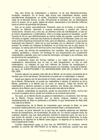 201
www.vopus.org
Hay otra forma de materialismo y ateísmo: el de tipo Marxista-Leninista,
incrédulo, escéptico. En el fondo, algo busca ese materialista ateísta: quiere
sencillamente desaparecer, no existir, aniquilarse íntegramente, no quiere saber
nada de la Mónada Divina, la odia. Obviamente al proceder así, se desintegrará
como lo quiere, es su gusto, dejará de existir, descenderá a los Mundos Infiernos
hacia el centro de gravedad del planeta.
Ese es su gusto: auto-destruirse. Perecerá, pero en el fondo, si continua, la
Esencia se liberará, retornará a nuevas evoluciones y pasará por nuevas
involuciones. Volverá una y otra vez, en distintos ciclos de manifestación, a caer en
el mismo escepticismo y materialismo. Pero a la larga aparece el resultado, ¿cuál?
Cuando el día en que definitivamente se cierren todas las puertas, cuando los tres
mil ciclos se agoten, entonces esa Esencia se absorbe en la Mónada y ésta a su vez
entra al Seno Espiritual Universal de Vida, pero sin Maestría. ¿Qué era lo que quería
realmente esa Esencia? ¿Qué era lo que buscaba con su ateísmo? ¿Cuál era su
anhelo? Su anhelo era rechazar la Maestría, en el fondo eso era lo que quería, lo
consigue, no valora pero al fin termina como una Chispa Divina, pero sin Maestría.
Así pues, las formas de escepticismo son variadas. Hay gente que se dice
católica, apostólica y romana, sin embargo en sus exposiciones son crudamente
materialistas y ateístas, pero van a misa los domingos, comulgan y se confiesan, ésa
es otra forma de escepticismo.
Si analizamos todas las formas habidas y por haber del escepticismo y
materialismo, descubrimos que no hay un solo escepticismo, no hay un solo
materialismo. La realidad es que son millones de formas de escepticismo y
materialismo, y son millones sencillamente porque son mentales, cosas de la Mente.
Es decir, EL ESCEPTICISMO Y EL MATERIALISMO SON DE LA MENTE Y NO
DEL SER.
Cuando alguien ha pasado más allá de la Mente, se ha hecho consciente de la
Verdad, que no es del tiempo. Obviamente no puede ser ni materialista, ni ateísta.
Aquel que alguna vez ha escuchado el Verbo, está más allá del tiempo, más allá
de la Mente. Obviamente, no puede ser materialista ni ateísta. El ateísmo es de la
Mente, pertenece a la Mente que es como un abanico. Todas las formas del
materialismo y ateísmo semejan un gran abanico, son tantas, tan variadas, es el
abanico de la Mente; pero lo que hay de real está más allá de la Mente.
El ateísta, materialista es ignorante, jamás ha escuchado al Verbo, nunca han
conocido la palabra divina, jamás han entrado en la corriente del sonido.
Así pues, es la Mente donde se gesta el materialismo y el ateísmo. Son formas
de la Mente, formas ilusorias que no tienen ninguna realidad. Lo que
verdaderamente es Real no pertenece a la Mente, lo que ciertamente es Real está
más allá de la Mente.
Independizarnos de la Mente es importante para conocer lo Real, no para
conocerlo intelectualmente, sino para experimentarlo Real y verdaderamente.
Así pues, al poner atención en lo que hay de inatento podemos ver distintas
formas de escepticismo, de incredulidad, de duda, etc. Ya viendo cualquier duda, de
cualquier especie, hay que descuartizarla, hacerle la disección para ver que es lo
que quiere de verdad; y una vez que la hemos descuartizado totalmente, la duda
desaparece no dejando en la Mente rastro alguno, no dejando en la memoria ni la
más insignificante huella.
Cuando observamos pues, lo que hay de INATENTO en nosotros, vemos
también la LUCHA DE ANTITESIS en la Mente, es entonces cuando hay que
 