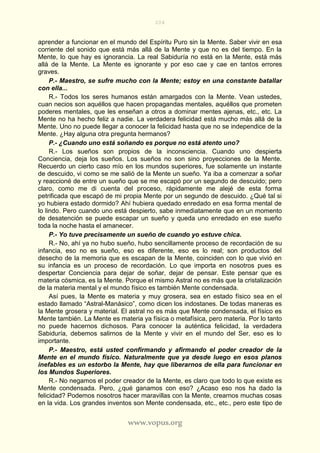 204
www.vopus.org
aprender a funcionar en el mundo del Espíritu Puro sin la Mente. Saber vivir en esa
corriente del sonido que está más allá de la Mente y que no es del tiempo. En la
Mente, lo que hay es ignorancia. La real Sabiduría no está en la Mente, está más
allá de la Mente. La Mente es ignorante y por eso cae y cae en tantos errores
graves.
P.- Maestro, se sufre mucho con la Mente; estoy en una constante batallar
con ella...
R.- Todos los seres humanos están amargados con la Mente. Vean ustedes,
cuan necios son aquéllos que hacen propagandas mentales, aquéllos que prometen
poderes mentales, que les enseñan a otros a dominar mentes ajenas, etc., etc. La
Mente no ha hecho feliz a nadie. La verdadera felicidad está mucho más allá de la
Mente. Uno no puede llegar a conocer la felicidad hasta que no se independice de la
Mente. ¿Hay alguna otra pregunta hermanos?
P.- ¿Cuando uno está soñando es porque no está atento uno?
R.- Los sueños son propios de la inconsciencia. Cuando uno despierta
Conciencia, deja los sueños. Los sueños no son sino proyecciones de la Mente.
Recuerdo un cierto caso mío en los mundos superiores, fue solamente un instante
de descuido, vi como se me salió de la Mente un sueño. Ya iba a comenzar a soñar
y reaccioné de entre un sueño que se me escapó por un segundo de descuido; pero
claro, como me di cuenta del proceso, rápidamente me alejé de esta forma
petrificada que escapó de mi propia Mente por un segundo de descuido. ¿Qué tal si
yo hubiera estado dormido? Ahí hubiera quedado enredado en esa forma mental de
lo lindo. Pero cuando uno está despierto, sabe inmediatamente que en un momento
de desatención se puede escapar un sueño y queda uno enredado en ese sueño
toda la noche hasta el amanecer.
P.- Yo tuve precisamente un sueño de cuando yo estuve chica.
R.- No, ahí ya no hubo sueño, hubo sencillamente proceso de recordación de su
infancia, eso no es sueño, eso es diferente, eso es lo real; son productos del
desecho de la memoria que es escapan de la Mente, coinciden con lo que vivió en
su infancia es un proceso de recordación. Lo que importa en nosotros pues es
despertar Conciencia para dejar de soñar, dejar de pensar. Este pensar que es
materia cósmica, es la Mente. Porque el mismo Astral no es más que la cristalización
de la materia mental y el mundo físico es también Mente condensada.
Así pues, la Mente es materia y muy grosera, sea en estado físico sea en el
estado llamado “Astral-Manásico”, como dicen los indostanes. De todas maneras es
la Mente grosera y material. El astral no es más que Mente condensada, el físico es
Mente también. La Mente es materia ya física o metafísica, pero materia. Por lo tanto
no puede hacernos dichosos. Para conocer la auténtica felicidad, la verdadera
Sabiduría, debemos salirnos de la Mente y vivir en el mundo del Ser, eso es lo
importante.
P.- Maestro, está usted confirmando y afirmando el poder creador de la
Mente en el mundo físico. Naturalmente que ya desde luego en esos planos
inefables es un estorbo la Mente, hay que liberarnos de ella para funcionar en
los Mundos Superiores.
R.- No negamos el poder creador de la Mente, es claro que todo lo que existe es
Mente condensada. Pero, ¿qué ganamos con eso? ¿Acaso eso nos ha dado la
felicidad? Podemos nosotros hacer maravillas con la Mente, crearnos muchas cosas
en la vida. Los grandes inventos son Mente condensada, etc., etc., pero este tipo de
 