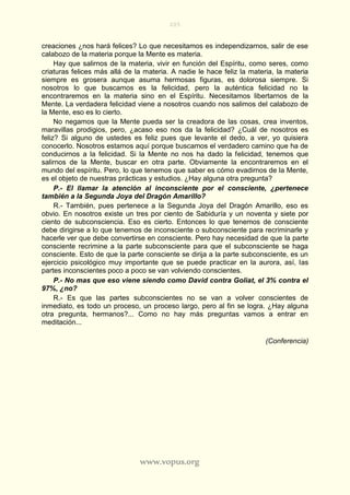 205
www.vopus.org
creaciones ¿nos hará felices? Lo que necesitamos es independizarnos, salir de ese
calabozo de la materia porque la Mente es materia.
Hay que salirnos de la materia, vivir en función del Espíritu, como seres, como
criaturas felices más allá de la materia. A nadie le hace feliz la materia, la materia
siempre es grosera aunque asuma hermosas figuras, es dolorosa siempre. Si
nosotros lo que buscamos es la felicidad, pero la auténtica felicidad no la
encontraremos en la materia sino en el Espíritu. Necesitamos libertarnos de la
Mente. La verdadera felicidad viene a nosotros cuando nos salimos del calabozo de
la Mente, eso es lo cierto.
No negamos que la Mente pueda ser la creadora de las cosas, crea inventos,
maravillas prodigios, pero, ¿acaso eso nos da la felicidad? ¿Cuál de nosotros es
feliz? Si alguno de ustedes es feliz pues que levante el dedo, a ver, yo quisiera
conocerlo. Nosotros estamos aquí porque buscamos el verdadero camino que ha de
conducirnos a la felicidad. Si la Mente no nos ha dado la felicidad, tenemos que
salirnos de la Mente, buscar en otra parte. Obviamente la encontraremos en el
mundo del espíritu. Pero, lo que tenemos que saber es cómo evadirnos de la Mente,
es el objeto de nuestras prácticas y estudios. ¿Hay alguna otra pregunta?
P.- El llamar la atención al inconsciente por el consciente, ¿pertenece
también a la Segunda Joya del Dragón Amarillo?
R.- También, pues pertenece a la Segunda Joya del Dragón Amarillo, eso es
obvio. En nosotros existe un tres por ciento de Sabiduría y un noventa y siete por
ciento de subconsciencia. Eso es cierto. Entonces lo que tenemos de consciente
debe dirigirse a lo que tenemos de inconsciente o subconsciente para recriminarle y
hacerle ver que debe convertirse en consciente. Pero hay necesidad de que la parte
consciente recrimine a la parte subconsciente para que el subconsciente se haga
consciente. Esto de que la parte consciente se dirija a la parte subconsciente, es un
ejercicio psicológico muy importante que se puede practicar en la aurora, así, las
partes inconscientes poco a poco se van volviendo conscientes.
P.- No mas que eso viene siendo como David contra Goliat, el 3% contra el
97%, ¿no?
R.- Es que las partes subconscientes no se van a volver conscientes de
inmediato, es todo un proceso, un proceso largo, pero al fin se logra. ¿Hay alguna
otra pregunta, hermanos?... Como no hay más preguntas vamos a entrar en
meditación...
(Conferencia)
 