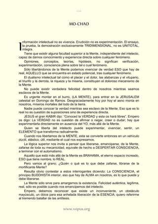 206
www.vopus.org
MO-CHAO
nformación intelectual no es vivencia. Erudición no es experimentación. El ensayo,
la prueba, la demostración exclusivamente TRIDIMENSIONAL, no es UNITOTAL,
íntegra.
Tiene que existir alguna facultad superior a la Mente, independiente del intelecto,
capaz de darnos conocimiento y experiencia directa sobre cualquier fenómeno.
Opiniones, conceptos, teorías, hipótesis, no significan verificación,
experimentación, consciencia plena sobre tal o cual fenómeno.
Sólo libertándonos de la Mente podemos vivenciar de verdad ESO que hay de
real, AQUELLO que se encuentra en estado potencial, tras cualquier fenómeno.
El dualismo intelectual tal como el placer y el dolor, las alabanzas y el vituperio,
el triunfo y la derrota, la riqueza y la miseria, constituyen el doloroso mecanismo de
la Mente.
No puede existir verdadera felicidad dentro de nosotros mientras seamos
esclavos de la Mente.
Es urgente montar en el burro, (LA MENTE), para entrar en la JERUSALEM
celestial en Domingo de Ramos. Desgraciadamente hoy por hoy el asno monta en
nosotros, míseros mortales del lodo de la tierra.
Nadie puede conocer la verdad mientras sea esclavo de la Mente. Eso que es lo
real no es cuestión de suposiciones sino de experiencia directa.
JESUS el gran KABIR dijo: “Conoced la VERDAD y esta os hará libres”. Empero
os digo: La VERDAD no es cuestión de afirmar o negar, creer o dudar; hay que
experimentarla directamente en ausencia del YO, más allá de la Mente.
Quien se liberta del intelecto puede experimentar, vivenciar, sentir, un
ELEMENTO que transforma radicalmente.
Cuando nos libertamos de la MENTE, esta se convierte entonces en un vehículo
dúctil, elástico, útil, mediante el cual nos expresamos.
La lógica superior nos invita a pensar que liberarse, emanciparse, de la Mente,
zafarse de toda su mecanicidad, equivale de hecho a DESPERTAR CONSCIENCIA,
a terminar con el automatismo.
Aquello que está más allá de la Mente es BRAHAMA, el eterno espacio increado,
ESO que tiene nombre, lo REAL.
Pero vamos al grano; ¿Quién o qué es lo que debe zafarse, librarse de la
mortificante Mente?
Resulta obvio contestar a estos interrogantes diciendo: La CONSCIENCIA, el
principio BUDDHISTA interior, eso que hay de ALMA en nosotros, es lo que puede y
debe liberarse.
La Mente sólo sirve para amargarnos la existencia. Felicidad auténtica, legítima,
real, sólo es posible cuando nos emancipemos del intelecto.
Empero, debemos reconocer que existe un inconveniente, un obstáculo
mayúsculo, un óbice para esa anhelada liberación de la ESENCIA; quiero referirme
al tremendo batallar de las antítesis.
I
 