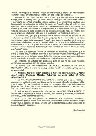 20
www.vopus.org
“moral”, en otro país es “inmoral”, lo que en una época fue “moral”, en otra época es
“inmoral”, lo que en un tiempo fue “moral”, en otro tiempo es “inmoral”...
Veamos un caso muy concreto: en la China, por ejemplo, hasta hace poco
tiempo, matar al padre porque ya estaba muy anciano, pues se consideraba “moral”;
y entregarle las niñitas chiquitas, recién nacidas, a los misioneros católicos que
llegaban allí, cambiándolas por sellos de correo, es “moral”... (Por allí hubo un cura
que trajo cientos, miles o más niñitas, adquiridas con puros sellos de correo)... Es
normal pues, tirar a una niñita, a cualquier niñita a la calle; como es mujer, eso no
vale; la tiraban a la calle, únicamente se alegraban cuando nacía un varón; pero
nacía una mujer y la tiraban a la calle o la cambiaban por “timbres de correo”...
De manera que, ¿en qué quedamos con la moral? La moral es esclava de las
costumbres, podríamos citar miles de casos, algunos de ellos muy dolorosos y hasta
vergonzosos, sobre la tan cacareada “moral'... Así, pues, la moral es esclava de las
costumbres, de los tiempos, es el resultado de todos los prejuicios de la humanidad.
Eso no sirve; todo el que quiera marchar por la senda de la Auto-Realización Intima
del Ser, tiene que libertarse de la moral; hablemos más bien de Etica Revolucionaria,
eso “suena” mejor...
Uno tiene que aprender a hacer un inventario de sí mismo, para saber qué le
sobra y qué le falta, y también aprender a manejar las virtudes: una virtud, por muy
santa que sea, fuera de lugar, causa daño. Hay muchos santos que han perjudicado
a la humanidad con sus virtudes; ¡es la cruda realidad de los hechos!..
Sin embargo, las virtudes son preciosas, pero el que no las sabe manejar,
obviamente, causa daño con las mismas virtudes.
De manera que NO HABLEMOS DE MORAL, HABLEMOS DE ETICA
REVOLUCIONARIA, la moral no sirve, perjudica nuestro desarrollo... ¿Hay alguna
otra pregunta?
P.- Maestro: hay que saber escuchar y hay que estar en casa... ¿Podría
usted ahora, Venerable Maestro, hablarnos un poco sobre el “MAL
SECRETARIO”?
R.- EL “MAL SECRETARIO” ES EL EGO, nada menos que el Ego... Todos, de
acuerdo con su idiosincrasia psicológica, no ha terminado el conferencista de hablar
y ya el propio Ego ha formado su personal concepto pero falso, pues se basa en los
prejuicios, en los temores, en las falsas teorías, en la falsa educación recibida, etc.,
etc., etc., y otras tantas hierbas más...
El “Mal Secretario” causa mucho daño, por eso HAY QUE ESTAR ALERTAS Y
VIGILANTES, dispuestos a recibir la palabra, pero atentos y presentes, si andamos
ausentes, ¿cómo podríamos recibirla?
Repito: ¿Por qué las gentes no recuerdan sus existencias anteriores?
Sencillamente porque nunca están presentes, nunca están en casa; muere el cuerpo
físico y nunca estamos en casa... ¿Cómo van a recordar las pasadas existencias, si
nunca estuvieron en casa?...
(Conferencia)
 