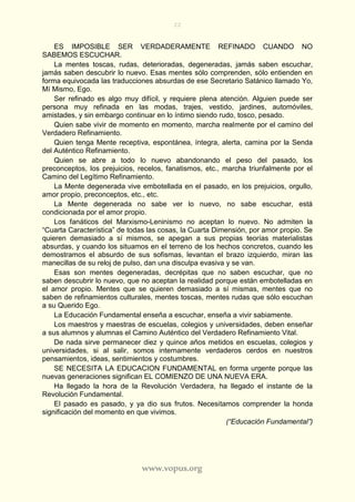 22
www.vopus.org
ES IMPOSIBLE SER VERDADERAMENTE REFINADO CUANDO NO
SABEMOS ESCUCHAR.
La mentes toscas, rudas, deterioradas, degeneradas, jamás saben escuchar,
jamás saben descubrir lo nuevo. Esas mentes sólo comprenden, sólo entienden en
forma equivocada las traducciones absurdas de ese Secretario Satánico llamado Yo,
Mí Mismo, Ego.
Ser refinado es algo muy difícil, y requiere plena atención. Alguien puede ser
persona muy refinada en las modas, trajes, vestido, jardines, automóviles,
amistades, y sin embargo continuar en lo íntimo siendo rudo, tosco, pesado.
Quien sabe vivir de momento en momento, marcha realmente por el camino del
Verdadero Refinamiento.
Quien tenga Mente receptiva, espontánea, íntegra, alerta, camina por la Senda
del Auténtico Refinamiento.
Quien se abre a todo lo nuevo abandonando el peso del pasado, los
preconceptos, los prejuicios, recelos, fanatismos, etc., marcha triunfalmente por el
Camino del Legítimo Refinamiento.
La Mente degenerada vive embotellada en el pasado, en los prejuicios, orgullo,
amor propio, preconceptos, etc., etc.
La Mente degenerada no sabe ver lo nuevo, no sabe escuchar, está
condicionada por el amor propio.
Los fanáticos del Marxismo-Leninismo no aceptan lo nuevo. No admiten la
“Cuarta Característica” de todas las cosas, la Cuarta Dimensión, por amor propio. Se
quieren demasiado a sí mismos, se apegan a sus propias teorías materialistas
absurdas, y cuando los situamos en el terreno de los hechos concretos, cuando les
demostramos el absurdo de sus sofismas, levantan el brazo izquierdo, miran las
manecillas de su reloj de pulso, dan una disculpa evasiva y se van.
Esas son mentes degeneradas, decrépitas que no saben escuchar, que no
saben descubrir lo nuevo, que no aceptan la realidad porque están embotelladas en
el amor propio. Mentes que se quieren demasiado a sí mismas, mentes que no
saben de refinamientos culturales, mentes toscas, mentes rudas que sólo escuchan
a su Querido Ego.
La Educación Fundamental enseña a escuchar, enseña a vivir sabiamente.
Los maestros y maestras de escuelas, colegios y universidades, deben enseñar
a sus alumnos y alumnas el Camino Auténtico del Verdadero Refinamiento Vital.
De nada sirve permanecer diez y quince años metidos en escuelas, colegios y
universidades, si al salir, somos internamente verdaderos cerdos en nuestros
pensamientos, ideas, sentimientos y costumbres.
SE NECESITA LA EDUCACION FUNDAMENTAL en forma urgente porque las
nuevas generaciones significan EL COMIENZO DE UNA NUEVA ERA.
Ha llegado la hora de la Revolución Verdadera, ha llegado el instante de la
Revolución Fundamental.
El pasado es pasado, y ya dio sus frutos. Necesitamos comprender la honda
significación del momento en que vivimos.
(“Educación Fundamental”)
 