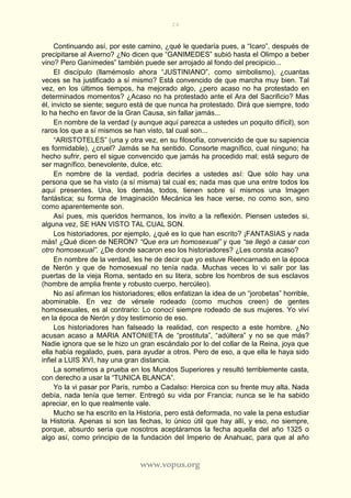 24
www.vopus.org
Continuando así, por este camino, ¿qué le quedaría pues, a “Icaro”, después de
precipitarse al Averno? ¿No dicen que “GANIMEDES” subió hasta el Olimpo a beber
vino? Pero Ganímedes” también puede ser arrojado al fondo del precipicio...
El discípulo (llamémoslo ahora “JUSTINIANO”, como simbolismo), ¿cuantas
veces se ha justificado a sí mismo? Está convencido de que marcha muy bien. Tal
vez, en los últimos tiempos, ha mejorado algo, ¿pero acaso no ha protestado en
determinados momentos? ¿Acaso no ha protestado ante el Ara del Sacrificio? Mas
él, invicto se siente; seguro está de que nunca ha protestado. Dirá que siempre, todo
lo ha hecho en favor de la Gran Causa, sin fallar jamás...
En nombre de la verdad (y aunque aquí parezca a ustedes un poquito difícil), son
raros los que a sí mismos se han visto, tal cual son...
“ARISTOTELES” (una y otra vez, en su filosofía, convencido de que su sapiencia
es formidable), ¿cruel? Jamás se ha sentido. Consorte magnífico, cual ninguno; ha
hecho sufrir, pero el sigue convencido que jamás ha procedido mal; está seguro de
ser magnífico, benevolente, dulce, etc.
En nombre de la verdad, podría decirles a ustedes así: Que sólo hay una
persona que se ha visto (a sí misma) tal cual es; nada mas que una entre todos los
aquí presentes. Una, los demás, todos, tienen sobre sí mismos una Imagen
fantástica; su forma de Imaginación Mecánica les hace verse, no como son, sino
como aparentemente son.
Así pues, mis queridos hermanos, los invito a la reflexión. Piensen ustedes si,
alguna vez, SE HAN VISTO TAL CUAL SON.
Los historiadores, por ejemplo, ¿qué es lo que han escrito? ¡FANTASIAS y nada
más! ¿Qué dicen de NERON? “Que era un homosexual” y que “se llegó a casar con
otro homosexual”. ¿De donde sacaron eso los historiadores? ¿Les consta acaso?
En nombre de la verdad, les he de decir que yo estuve Reencarnado en la época
de Nerón y que de homosexual no tenía nada. Muchas veces lo vi salir por las
puertas de la vieja Roma, sentado en su litera, sobre los hombros de sus esclavos
(hombre de amplia frente y robusto cuerpo, hercúleo).
No así afirman los historiadores; ellos enfatizan la idea de un “jorobetas” horrible,
abominable. En vez de vérsele rodeado (como muchos creen) de gentes
homosexuales, es al contrario: Lo conocí siempre rodeado de sus mujeres. Yo viví
en la época de Nerón y doy testimonio de eso.
Los historiadores han falseado la realidad, con respecto a este hombre. ¿No
acusan acaso a MARIA ANTONIETA de “prostituta”, “adúltera” y no se que más?
Nadie ignora que se le hizo un gran escándalo por lo del collar de la Reina, joya que
ella había regalado, pues, para ayudar a otros. Pero de eso, a que ella le haya sido
infiel a LUIS XVI, hay una gran distancia.
La sometimos a prueba en los Mundos Superiores y resultó terriblemente casta,
con derecho a usar la “TUNICA BLANCA”.
Yo la vi pasar por París, rumbo a Cadalso: Heroica con su frente muy alta. Nada
debía, nada tenía que temer. Entregó su vida por Francia; nunca se le ha sabido
apreciar, en lo que realmente vale.
Mucho se ha escrito en la Historia, pero está deformada, no vale la pena estudiar
la Historia. Apenas si son las fechas, lo único útil que hay allí, y eso, no siempre,
porque, absurdo sería que nosotros aceptáramos la fecha aquella del año 1325 o
algo así, como principio de la fundación del Imperio de Anahuac, para que al año
 