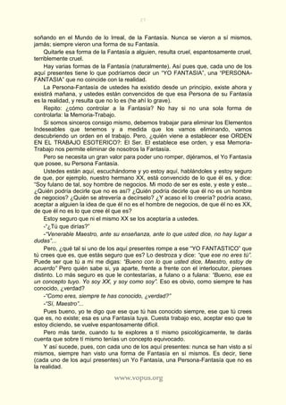 27
www.vopus.org
soñando en el Mundo de lo Irreal, de la Fantasía. Nunca se vieron a sí mismos,
jamás; siempre vieron una forma de su Fantasía.
Quitarle esa forma de la Fantasía a alguien, resulta cruel, espantosamente cruel,
terriblemente cruel.
Hay varias formas de la Fantasía (naturalmente). Así pues que, cada uno de los
aquí presentes tiene lo que podríamos decir un “YO FANTASIA”, una “PERSONA-
FANTASIA” que no coincide con la realidad.
La Persona-Fantasía de ustedes ha existido desde un principio, existe ahora y
existirá mañana, y ustedes están convencidos de que esa Persona de su Fantasía
es la realidad, y resulta que no lo es (he ahí lo grave).
Repito: ¿cómo controlar a la Fantasía? No hay si no una sola forma de
controlarla: la Memoria-Trabajo.
Si somos sinceros consigo mismo, debemos trabajar para eliminar los Elementos
Indeseables que tenemos y a medida que los vamos eliminando, vamos
descubriendo un orden en el trabajo. Pero, ¿quién viene a establecer ese ORDEN
EN EL TRABAJO ESOTERICO?: El Ser. El establece ese orden, y esa Memoria-
Trabajo nos permite eliminar de nosotros la Fantasía.
Pero se necesita un gran valor para poder uno romper, dijéramos, el Yo Fantasía
que posee, su Persona Fantasía.
Ustedes están aquí, escuchándome y yo estoy aquí, hablándoles y estoy seguro
de que, por ejemplo, nuestro hermano XX, está convencido de lo que él es, y dice:
“Soy fulano de tal, soy hombre de negocios. Mi modo de ser es este, y este y este...
¿Quién podría decirle que no es así? ¿Quién podría decirle que él no es un hombre
de negocios? ¿Quién se atrevería a decírselo? ¿Y acaso el lo creería? podría acaso,
aceptar a alguien la idea de que él no es el hombre de negocios, de que él no es XX,
de que él no es lo que cree él que es?
Estoy seguro que ni el mismo XX se los aceptaría a ustedes.
-“¿Tú que dirías?”
-“Venerable Maestro, ante su enseñanza, ante lo que usted dice, no hay lugar a
dudas”...
Pero, ¿qué tal si uno de los aquí presentes rompe a ese “YO FANTASTICO” que
tú crees que es, que estás seguro que es? Lo destroza y dice: “que ese no eres tú”.
Puede ser que tú a mi me digas: “Bueno con lo que usted dice, Maestro, estoy de
acuerdo” Pero quién sabe si, ya aparte, frente a frente con el interlocutor, pienses
distinto. Lo más seguro es que le contestarías, a fulano o a fulana: “Bueno, ese es
un concepto tuyo. Yo soy XX, y soy como soy”. Eso es obvio, como siempre te has
conocido, ¿verdad?
-“Como eres, siempre te has conocido, ¿verdad?”
-“Sí, Maestro”...
Pues bueno, yo te digo que ese que tú has conocido siempre, ese que tú crees
que es, no existe; esa es una Fantasía tuya. Cuesta trabajo eso, aceptar eso que te
estoy diciendo, se vuelve espantosamente difícil.
Pero más tarde, cuando tu te explores a tí mismo psicológicamente, te darás
cuenta que sobre tí mismo tenías un concepto equivocado.
Y así sucede, pues, con cada uno de los aquí presentes: nunca se han visto a sí
mismos, siempre han visto una forma de Fantasía en sí mismos. Es decir, tiene
(cada uno de los aquí presentes) un Yo Fantasía, una Persona-Fantasía que no es
la realidad.
 