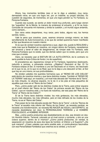 28
www.vopus.org
Ahora, hay momentos terribles (eso sí se lo digo a ustedes), muy raros,
demasiado raros, en que uno logra ver, por un instante, su propia ridiculez. Es
cuestión de segundos, de momentos, en que uno logra percibir su Yo Fantasía, su
Persona-Fantasía.
Cuando eso sucede, se siente un dolor moral muy profundo, pero luego vienen
los “juguetitos” de la Mente, la manera de enderezar el entuerto, y al fin se Auto-
Consuela de cincuenta mil maneras y olvida la cuestión, y el mundo sigue andando,
como siempre...
Son raros estos despertares, muy raros; pero todos, alguna vez, los hemos
sentido, todos...
Vale la pena que nosotros, pues, seamos sinceros consigo mismo; se trata
sencillamente de Auto-Conocernos, si es que de verdad queremos hacer manifiesto
al Ser que llevamos en nuestro interior.
Si es que de verdad nosotros aspiramos a que, algún día, quede la REALIDAD y
nada mas que la Realidad en nosotros, sin ningún átomo de Fantasía, necesitamos
ser sinceros y tener el valor de desgarrarnos, de romper este Yo Fantasía, esta
Persona-Fantasía que no existe, que los demás saben que no existe, pero que uno
cree que sí existe.
Claro, se necesita usar el BISTURI DE LA AUTO-CRITICA; de lo contrario no
sería posible la Auto-Crítica de fondo ( no de superficie)
Si procedemos así, lograremos romper el Yo Fantasía, lograremos destrozarlo,
reducirlo a cenizas, a polvareda cósmica. ¿Objetivo? Descubrir el Ser. El Yo
Fantasía eclipsa al Ser, lo mantiene a uno tan fascinado en sí mismo, tan fascinado
en lo que no es, en lo que no es Real, que no le deja a uno descubrir al Ser, al Ser
que hay en uno mismo, en sus profundidades...
No olviden ustedes mis queridos hermanos que, el “REINO DE LOS CIELOS”
está dentro de nosotros mismos y que tiene distintos niveles. También el “REINO DE
LA TIERRA” está aquí, en nosotros, y el nivel más elevado del “Hombre de la Tierra”,
es más chiquito, no alcanza siquiera, no le da ni a los pies al más pequeños de
aquéllos que viven en el “Reino de los Cielos”.
Pero, ¿cómo poder salir de los distintos niveles de la Tierra, para entrar siquiera
en el nivel inferior del “Reino de los Cielos” (la primera escala del “Reino de los
Cielos”, que en nosotros está, y no fuera de nosotros), dar ese paso del “Reino de la
Tierra” al “Reino de los Cielos”?
El de la Tierra tiene distintos niveles: los más grotescos, los más elevados,
mucho más elevados, los más refinados, pero el más refinado de los niveles de la
Tierra, no es el “Reino del Cielos”.
Para pasar de la más elevada escala del “Reino de la Tierra”, o de los “Reinos de
la Tierra” al escalón más inferior del “Reino de los Cielos”, se necesita cambiar, se
necesita una transformación, se necesita RE-NACER del AGUA y del ESPIRITU, se
necesita desdoblarse (en dos): la PERSONALIDAD TERRENA y el HOMBRE
PSICOLOGICO, el HOMBRE INTERIOR.
Mas, ¿cómo podría producirse ese desdoblamiento en dos, ese división en dos:
Un Hombre Inferior, Terrenal, colocado en el nivel común y corriente, y otro en una
octava superior, dentro de sí mismos? ¿Cómo podría producirse, en verdad, la
separación en nosotros de esos dos tipos de hombre: el Inferior y el Superior? ¿De
qué manera? ¿Creen ustedes que sería posible esto, si continuáramos fascinados
con esa Personalidad Fantástica que creemos es la verdad, y no lo es?
 